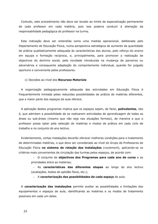 23
Contudo, este procedimento não deve ser levado ao limite da especialização permanente
de cada professor em cada matéria, pois isso poderia conduzir à alienação da
responsabilidade pedagógica do professor na turma.
Esta indicação deve ser entendida como uma medida operacional, deliberada pelo
Departamento de Educação Física, numa perspectiva estratégica de aumento da quantidade
de prática qualitativamente adequada às características dos alunos, pelo reforço do ensino
em equipa e formação recíproca, e, principalmente, para promover a realização de
objectivos do domínio social, pela novidade introduzida na mudança de parceiros ou
adversários e consequente adaptação do comportamento individual, quando for julgado
oportuno e conveniente pelos professores.
c) Decisões ao nível dos Recursos Materiais
A organização pedagogicamente adequada das actividades em Educação Física é
frequentemente limitada pelas reduzidas possibilidades de prática de matérias diferentes,
que a maior parte dos espaços de aula oferece.
A aplicação destes programas implica que os espaços sejam, de facto, polivalentes, isto
é, que admitam a possibilidade de se realizarem actividades de aprendizagem de todas as
áreas ou sub-áreas (mesmo que não seja nas situações formais), de maneira a que o
professor possa optar pela selecção de matérias e modos de prática em cada ciclo de
trabalho e no conjunto do ano lectivo.
Evidentemente, certas instalações deverão oferecer melhores condições para o tratamento
de determinadas matérias, o que deve ser considerado ao nível do Grupo de Professores de
Educação Física no sistema de rotação das instalações (roulement), aplicando-se os
critérios mais convenientes de circulação das turmas pelos espaços, de acordo com:
- O conjunto de objectivos dos Programas para cada ano de curso e as
prioridades entre as matérias;
- As características das diferentes etapas ao longo do ano lectivo
(avaliações, testes de aptidão física, etc.);
- A caracterização das possibilidades de cada espaço de aula.
A caracterização das instalações permite avaliar as possibilidades e limitações dos
equipamentos e espaços de aula, identificando as matérias e os modos de tratamento
possíveis em cada um deles.
 
