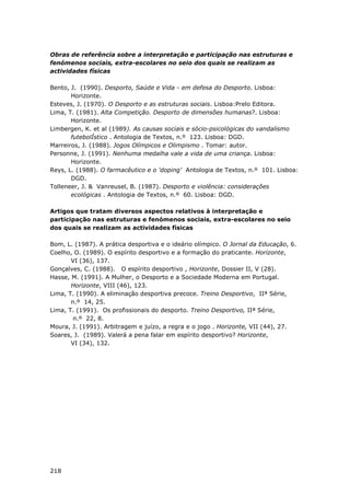 218
Obras de referência sobre a interpretação e participação nas estruturas e
fenómenos sociais, extra-escolares no seio dos quais se realizam as
actividades físicas
Bento, J. (1990). Desporto, Saúde e Vida - em defesa do Desporto. Lisboa:
Horizonte.
Esteves, J. (1970). O Desporto e as estruturas sociais. Lisboa:Prelo Editora.
Lima, T. (1981). Alta Competição. Desporto de dimensões humanas?. Lisboa:
Horizonte.
Limbergen, K. et al (1989). As causas sociais e sócio-psicológicas do vandalismo
futebolÍstico . Antologia de Textos, n.º 123. Lisboa: DGD.
Marreiros, J. (1988). Jogos Olímpicos e Olimpismo . Tomar: autor.
Personne, J. (1991). Nenhuma medalha vale a vida de uma criança. Lisboa:
Horizonte.
Reys, L. (1988). O farmacêutico e o 'doping' Antologia de Textos, n.º 101. Lisboa:
DGD.
Tolleneer, J. & Vanreusel, B. (1987). Desporto e violência: considerações
ecológicas . Antologia de Textos, n.º 60. Lisboa: DGD.
Artigos que tratam diversos aspectos relativos à interpretação e
participação nas estruturas e fenómenos sociais, extra-escolares no seio
dos quais se realizam as actividades físicas
Bom, L. (1987). A prática desportiva e o ideário olímpico. O Jornal da Educação, 6.
Coelho, O. (1989). O espírito desportivo e a formação do praticante. Horizonte,
VI (36), 137.
Gonçalves, C. (1988). O espírito desportivo , Horizonte, Dossier II, V (28).
Hasse, M. (1991). A Mulher, o Desporto e a Sociedade Moderna em Portugal.
Horizonte, VIII (46), 123.
Lima, T. (1990). A eliminação desportiva precoce. Treino Desportivo, IIª Série,
n.º 14, 25.
Lima, T. (1991). Os profissionais do desporto. Treino Desportivo, IIª Série,
n.º 22, 8.
Moura, J. (1991). Arbitragem e juízo, a regra e o jogo . Horizonte, VII (44), 27.
Soares, J. (1989). Valerá a pena falar em espírito desportivo? Horizonte,
VI (34), 132.
 