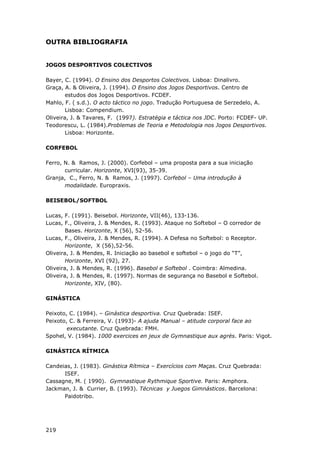 219
OUTRA BIBLIOGRAFIA
JOGOS DESPORTIVOS COLECTIVOS
Bayer, C. (1994). O Ensino dos Desportos Colectivos. Lisboa: Dinalivro.
Graça, A. & Oliveira, J. (1994). O Ensino dos Jogos Desportivos. Centro de
estudos dos Jogos Desportivos. FCDEF.
Mahlo, F. ( s.d.). O acto táctico no jogo. Tradução Portuguesa de Serzedelo, A.
Lisboa: Compendium.
Oliveira, J. & Tavares, F. (1997). Estratégia e táctica nos JDC. Porto: FCDEF- UP.
Teodorescu, L. (1984).Problemas de Teoria e Metodologia nos Jogos Desportivos.
Lisboa: Horizonte.
CORFEBOL
Ferro, N. & Ramos, J. (2000). Corfebol – uma proposta para a sua iniciação
curricular. Horizonte, XVI(93), 35-39.
Granja, C., Ferro, N. & Ramos, J. (1997). Corfebol – Uma introdução à
modalidade. Europraxis.
BEISEBOL/SOFTBOL
Lucas, F. (1991). Beisebol. Horizonte, VII(46), 133-136.
Lucas, F., Oliveira, J. & Mendes, R. (1993). Ataque no Softebol – O corredor de
Bases. Horizonte, X (56), 52-56.
Lucas, F., Oliveira, J. & Mendes, R. (1994). A Defesa no Softebol: o Receptor.
Horizonte, X (56),52-56.
Oliveira, J. & Mendes, R. Iniciação ao basebol e softebol – o jogo do “T”,
Horizonte, XVI (92), 27.
Oliveira, J. & Mendes, R. (1996). Basebol e Softebol . Coimbra: Almedina.
Oliveira, J. & Mendes, R. (1997). Normas de segurança no Basebol e Softebol.
Horizonte, XIV, (80).
GINÁSTICA
Peixoto, C. (1984). – Ginástica desportiva. Cruz Quebrada: ISEF.
Peixoto, C. & Ferreira, V. (1993)- A ajuda Manual – atitude corporal face ao
executante. Cruz Quebrada: FMH.
Spohel, V. (1984). 1000 exercices en jeux de Gymnastique aux agrès. Paris: Vigot.
GINÁSTICA RÍTMICA
Candeias, J. (1983). Ginástica Rítmica – Exercícios com Maças. Cruz Quebrada:
ISEF.
Cassagne, M. ( 1990). Gymnastique Rythmique Sportive. Paris: Amphora.
Jackman, J. & Currier, B. (1993). Técnicas y Juegos Gimnásticos. Barcelona:
Paidotribo.
 