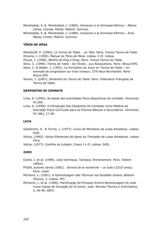 220
Mendizabal, S. & Mendizabal, I. (1985). Iniciacion a la Gimnasia Rítmica – Manos
Libres, Cuerda, Pelota. Madrid: Gymnos.
Mendizabal, S. & Mendizabal, I. (1988). Iniciacion a la Gimnasia Rítmica – Aros,
Mazas, Cintas. Madrid: Gymnos.
TÉNIS DE MESA
Mollodzoff, P. (1995). Le Tennis de Table … en Tête. Paris: France Tennis de Table.
Oliveira, J. (1990). Manual de Ténis de Mesa. Lisboa: C.M. Lisboa.
Proust, J. (1990). Berthe de Ping à Pong. Paris: France Tennis de Table.
Sève, C. (1994). Tennis de Table - De l’école… aux Associations. Paris: Revue EPS.
Sève, C. & Weber, J. (1991). La Formation du Jouer en Tennis de Table – Un
exemple de progression sur trois niveaux. CTR Haut-Normandie. Paris:
Revue EPS.
Silvain, J. (1997). Almanach du Tennis de Table. Paris: Federation Française de
Tennis de Table.
DESPORTOS DE COMBATE
Lima, A. (1995)- As bases das actividades físico desportivas de combate. Horizonte,
XI (66).
Lima, A. (1998)- A Introdução Dos Desportos De Combate como Matéria da
Educação Física Curricular para os Ensinos Básicos e Secundários. Horizonte,
XV (86), 17-28.
LUTA
Galantinho, A. & Torres, J. (1977). Curso de Monitores de Lutas Amadoras. Lisboa:
DGD.
Vários, (1992). Vários Elementos de Apoio ao Treinador de Lutas Amadoras. Lisboa:
FPLA.
Vários, (1977). Cartilha do Lutador, Graus I e II. Lisboa: DGD.
JUDO
Coche, J. et al. (1989). Judo technique, Tactique, Entrainement. Paris: Robert
Laffont.
FFJDA, autores vários (1982). Service de la recherche – Le Judo (13/15 anos).
Paris: autor.
Monteiro, L. (1991). A Aprendizagem das Técnicas nos Escalões Jovens. Boletim
Técnico, 3. Lisboa: FPJ.
Monteiro, L. et al. (1996). Planificação do Processo Ensino-Aprendizagem do Judo
numa Classe de Iniciação (6-10 anos). Judo- Revista Técnica e Informativa,
2, 44-49. ANTJ.
 