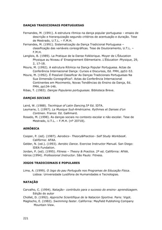 221
DANÇAS TRADICIONAIS PORTUGUESAS
Fernandes, M. (1991). A estrutura rítmica na dança popular portuguesa – ensaio de
descrição e hierarquização segundo critérios de acentuação e duração. Tese
de Mestrado, U.T.L. – F.M.H.
Fernandes, M. (1991). Sistematização da Dança Tradicional Portuguesa –
classificação das variáveis coreográficas. Tese de Doutoramento, U.T.L. –
F.M.H.
Langlois, B. (1989). La Pratique de la Danse Folklorique. Moyer de L’Éducation
Physique au Niveau d’ Enseignement Elémentaire. L’Éducation Physique, 29,
2, 17-18.
Moura, M. (1992). A estrutura Rítmica na Dança Popular Portuguesa. Actas da
Conferência Internacional Dança: Cursos e Discursos, Ed. FMH, pp51-53.
Moura, M. (1992). É Possível Classificar As Danças Tradicionais Portuguesas Na
Sua Dimensão Coreográfica?. Actas da Conferência Internacional
Continentes em Movimento, Novas Tendências do Ensino da Dança, Ed.
FMH, pp134-146.
Ribas, T. (1983). Danças Populares portuguesas. Biblioteca Breve.
DANÇAS SOCIAIS
Laird, W. (1988). Tecnhique of Latin Dancing.5ª Ed. IDTA.
Leymarie, I. (1997). La Musique Sud-Américaine. Rythmes et Danses d’un
Continen. France: Ed. Gallimard.
Rosado, M. (1998). As danças sociais no contexto escolar e não escolar. Tese de
Mestrado, U.T.L. – F.M.H. (nº 20718).
AERÓBICA
Cooper, P. (ed). (1987). Aerobics– Theory&Practice– Self Study WorkbooK.
Califórnia: AFAA.
Gelder, N. (ed.). (1993). Aerobic Dance. Exercise Instructor Manual. San Diego:
IDEA Fundation.
Jordan, P. (ed). (1995). Fitness – Theory & Practice. 2ª ed. Califórnia: AFAA.
Vários (1994). Professional Instructor. São Paulo: Fitness.
JOGOS TRADICIONAIS E POPULARES
Lima, A. (1999). O Jogo do pau Português nos Programas de Educação Física.
Lisboa: Universidade Lusófona de Humanidades e Tecnologias.
NATAÇÃO
Carvalho, C. (1994). Natação– contributo para o sucesso do ensino- aprendizagem.
Edição do autor
Chollet, D. (1992). Approche Scientifique de la Natacion Sportive. Paris: Vigot.
Maglischo, E. (1982). Swimming faster. California: Mayfield Publishing Company
Mountain View.
 