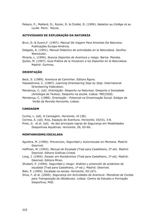 222
Pelayio, P., Maillard, D., Rozier, D. & Chollet, D. (1999). Natation au Collège et au
Lycée. Paris: Revue.
ACTIVIDADES DE EXPLORAÇÃO DA NATUREZA
Brun, D. & Guern,F. (1997). Manual De Viagem Para Amantes Da Natureza.
Publicações Europa-América.
Delgado, A. (1991). Manual Didactico de actividades en la Naturaleza. Sevilha:
Wanceulen.
Miracle, L. (1994). Nuevos Deportes de Aventura y riesgo. Barna: Planeta.
Quilez, M. (1997). Guia Prática de la Iniciacion a los Deportes en la Naturaleza.
Madrid: Gymnos.
ORIENTAÇÃO
Beck, S. (1989). Aventura de Caminhar. Editora Ágora.
Hasselstrand, C. (1987). Learning Orienteering Step by Step. International
Orienteering Federation.
Mendonça, C. (sd). Orientação- Desporto na Natureza. Desporto e Sociedade
(Antologia de Textos). Desporto na escola. Lisboa: MEC/DGD.
Mendonça, C. (1988). Orientação - Potencial na Dinamização Social. Estágio de
Verão da Revista Horizonte, Lisboa.
CANOAGEM
Cunha, L. (sd). A Canoagem. Horizonte, VI (38).
Correia, A. (sd). Rios, Espaços de Aventura. Horizonte, VI(43), 3-8.
Pires, G. et al. (sd). As dez principais regras de Segurança em Modalidades
Desportivas Aquáticas. Horizonte, 26, 65-66.
MONTANHISMO/ESCALADA
Aguilera, M. (1996). Prevencion, Seguridad y Autorrescate en Montana. Madrid:
Desnível.
Hoffman, M. (1993). Manual de Escalada (Trad para Castelhano, 2ª ed). Madrid:
Desnível. Editora Gráficas Cristal.
Long, J. (1994). Escalar em Rocódromos (Trad para Castelhano, 1ª ed). Madrid:
Desnível. Editora Miran.
Shubert, P. (1994). Seguridad y riesgo: Análisis y preención de acidentes de
escalada (Trad para Castelhano, 1ª ed.). Madrid: Desnível.
Belo, P. (1995). Escalada na escola. Horizonte, XII (67).
Silva, F. et al. (2000). Segurança em Actividades de Aventura- Manobras de Cordas
para Transposição de Obstáculos. Lisboa: Centro de Estudos e Formação
Desportiva, MJD.
 