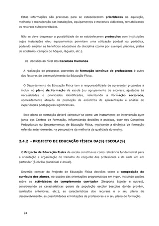 24
Estas informações são preciosas para se estabelecerem prioridades na aquisição,
melhoria e manutenção das instalações, equipamentos e materiais didácticos, rentabilizando
os recursos subaproveitados.
Não se deve desprezar a possibilidade de se estabelecerem protocolos com instituições
cujas instalações e/ou equipamentos permitam uma utilização pontual ou periódica,
podendo ampliar os benefícios educativos da disciplina (como por exemplo piscinas, pistas
de atletismo, campos de hóquei, râguebi, etc.).
d) Decisões ao nível dos Recursos Humanos
A realização de processos coerentes de formação contínua de professores é outro
dos factores de desenvolvimento da Educação Física.
O Departamento de Educação Física tem a responsabilidade de apresentar propostas a
incluir no plano de formação da escola (ou agrupamento de escolas), ajustadas às
necessidades e prioridades identificadas, valorizando a formação recíproca,
nomeadamente através da promoção de encontros de apresentação e análise de
experiências pedagógicas significativas.
Este plano de formação deverá constituir-se como um instrumento de intervenção quer
junto dos Centros de Formação, influenciando decisões e práticas, quer nos Conselhos
Pedagógicos ou Departamentos de Educação Física, motivando a dinâmica de formação
referida anteriormente, na perspectiva da melhoria da qualidade do ensino.
2.4.2 - PROJECTO DE EDUCAÇÃO FÍSICA DA(S) ESCOLA(S)
O Projecto de Educação Física da escola constitui-se como referência fundamental para
a orientação e organização do trabalho do conjunto dos professores e de cada um em
particular (à escala plurianual e anual).
Deverão constar do Projecto de Educação Física decisões sobre a composição do
currículo dos alunos, no quadro das orientações programáticas em vigor, incluindo opções
sobre as actividades de complemento curricular (Desporto Escolar e outras),
considerando as características gerais da população escolar (escolas donde provêm,
currículos anteriores, etc.), as características dos recursos e o seu plano de
desenvolvimento, as possibilidades e limitações de professores e o seu plano de formação.
 