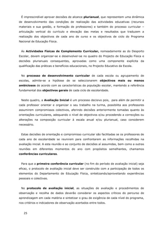 25
É imprescindível aprovar decisões de alcance plurianual, que representem uma dinâmica
de desenvolvimento das condições de realização das actividades educativas (recursos
materiais e sua gestão, e formação de professores) e também do processo curricular –
articulação vertical do currículo e elevação das metas e resultados que traduzem a
realização dos objectivos de cada ano de curso e os objectivos de ciclo do Programa
Nacional de Educação Física.
As Actividades Físicas de Complemento Curricular, nomeadamente as do Desporto
Escolar, devem organizar-se e desenvolver-se no quadro do Projecto de Educação Física e
decisões plurianuais consequentes, aprovadas como uma componente explícita da
qualificação das práticas e benefícios educacionais, no Projecto Educativo da Escola.
No processo de desenvolvimento curricular de cada escola ou agrupamento de
escolas, admite-se a hipótese de se seleccionarem objectivos mais ou menos
ambiciosos de acordo com as características da população escolar, mantendo a referência
fundamental dos objectivos gerais de cada ciclo de escolaridade.
Neste quadro, a Avaliação Inicial é um processo decisivo pois, para além de permitir a
cada professor orientar e organizar o seu trabalho na turma, possibilita aos professores
assumirem compromissos colectivos, aferindo decisões anteriormente tomadas quanto às
orientações curriculares, adequando o nível de objectivos e/ou procedendo a correcções ou
alterações na composição curricular à escala anual e/ou plurianual, caso considerem
necessário.
Estas decisões de orientação e compromisso curricular são facilitadas se os professores de
cada ano de escolaridade se reunirem para confrontarem as informações recolhidas na
avaliação inicial. A esta reunião e ao conjunto de decisões aí assumidas, bem como a outras
reuniões em diferentes momentos do ano com propósitos semelhantes, chamamos
conferências curriculares.
Para que a primeira conferência curricular (no fim do período de avaliação inicial) seja
eficaz, o protocolo de avaliação inicial deve ser construído com a participação de todos os
elementos do Departamento de Educação Física, sintetizando/aproveitando experiências
pessoais e colectivas.
No protocolo de avaliação inicial, as situações de avaliação e procedimentos de
observação e recolha de dados deverão considerar os aspectos críticos do percurso de
aprendizagem em cada matéria e sintetizar o grau de exigência de cada nível do programa,
nos critérios e indicadores de observação acertados entre todos.
 