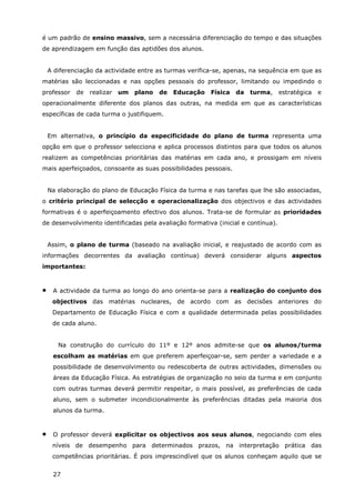 27
é um padrão de ensino massivo, sem a necessária diferenciação do tempo e das situações
de aprendizagem em função das aptidões dos alunos.
A diferenciação da actividade entre as turmas verifica-se, apenas, na sequência em que as
matérias são leccionadas e nas opções pessoais do professor, limitando ou impedindo o
professor de realizar um plano de Educação Física da turma, estratégica e
operacionalmente diferente dos planos das outras, na medida em que as características
específicas de cada turma o justifiquem.
Em alternativa, o princípio da especificidade do plano de turma representa uma
opção em que o professor selecciona e aplica processos distintos para que todos os alunos
realizem as competências prioritárias das matérias em cada ano, e prossigam em níveis
mais aperfeiçoados, consoante as suas possibilidades pessoais.
Na elaboração do plano de Educação Física da turma e nas tarefas que lhe são associadas,
o critério principal de selecção e operacionalização dos objectivos e das actividades
formativas é o aperfeiçoamento efectivo dos alunos. Trata-se de formular as prioridades
de desenvolvimento identificadas pela avaliação formativa (inicial e contínua).
Assim, o plano de turma (baseado na avaliação inicial, e reajustado de acordo com as
informações decorrentes da avaliação contínua) deverá considerar alguns aspectos
importantes:
• A actividade da turma ao longo do ano orienta-se para a realização do conjunto dos
objectivos das matérias nucleares, de acordo com as decisões anteriores do
Departamento de Educação Física e com a qualidade determinada pelas possibilidades
de cada aluno.
Na construção do currículo do 11º e 12º anos admite-se que os alunos/turma
escolham as matérias em que preferem aperfeiçoar-se, sem perder a variedade e a
possibilidade de desenvolvimento ou redescoberta de outras actividades, dimensões ou
áreas da Educação Física. As estratégias de organização no seio da turma e em conjunto
com outras turmas deverá permitir respeitar, o mais possível, as preferências de cada
aluno, sem o submeter incondicionalmente às preferências ditadas pela maioria dos
alunos da turma.
• O professor deverá explicitar os objectivos aos seus alunos, negociando com eles
níveis de desempenho para determinados prazos, na interpretação prática das
competências prioritárias. É pois imprescindível que os alunos conheçam aquilo que se
 