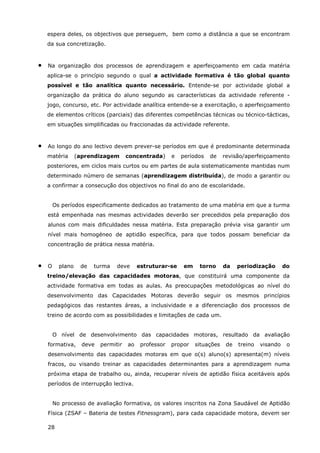 28
espera deles, os objectivos que perseguem, bem como a distância a que se encontram
da sua concretização.
• Na organização dos processos de aprendizagem e aperfeiçoamento em cada matéria
aplica-se o princípio segundo o qual a actividade formativa é tão global quanto
possível e tão analítica quanto necessário. Entende-se por actividade global a
organização da prática do aluno segundo as características da actividade referente -
jogo, concurso, etc. Por actividade analítica entende-se a exercitação, o aperfeiçoamento
de elementos críticos (parciais) das diferentes competências técnicas ou técnico-tácticas,
em situações simplificadas ou fraccionadas da actividade referente.
• Ao longo do ano lectivo devem prever-se períodos em que é predominante determinada
matéria (aprendizagem concentrada) e períodos de revisão/aperfeiçoamento
posteriores, em ciclos mais curtos ou em partes de aula sistematicamente mantidas num
determinado número de semanas (aprendizagem distribuída), de modo a garantir ou
a confirmar a consecução dos objectivos no final do ano de escolaridade.
Os períodos especificamente dedicados ao tratamento de uma matéria em que a turma
está empenhada nas mesmas actividades deverão ser precedidos pela preparação dos
alunos com mais dificuldades nessa matéria. Esta preparação prévia visa garantir um
nível mais homogéneo de aptidão específica, para que todos possam beneficiar da
concentração de prática nessa matéria.
• O plano de turma deve estruturar-se em torno da periodização do
treino/elevação das capacidades motoras, que constituirá uma componente da
actividade formativa em todas as aulas. As preocupações metodológicas ao nível do
desenvolvimento das Capacidades Motoras deverão seguir os mesmos princípios
pedagógicos das restantes áreas, a inclusividade e a diferenciação dos processos de
treino de acordo com as possibilidades e limitações de cada um.
O nível de desenvolvimento das capacidades motoras, resultado da avaliação
formativa, deve permitir ao professor propor situações de treino visando o
desenvolvimento das capacidades motoras em que o(s) aluno(s) apresenta(m) níveis
fracos, ou visando treinar as capacidades determinantes para a aprendizagem numa
próxima etapa de trabalho ou, ainda, recuperar níveis de aptidão física aceitáveis após
períodos de interrupção lectiva.
No processo de avaliação formativa, os valores inscritos na Zona Saudável de Aptidão
Física (ZSAF – Bateria de testes Fitnessgram), para cada capacidade motora, devem ser
 