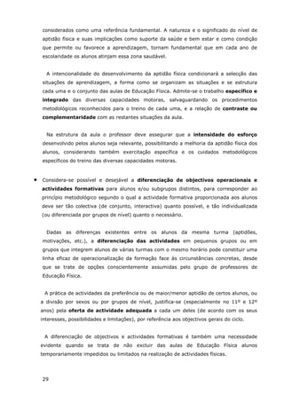 29
considerados como uma referência fundamental. A natureza e o significado do nível de
aptidão física e suas implicações como suporte da saúde e bem estar e como condição
que permite ou favorece a aprendizagem, tornam fundamental que em cada ano de
escolaridade os alunos atinjam essa zona saudável.
A intencionalidade do desenvolvimento da aptidão física condicionará a selecção das
situações de aprendizagem, a forma como se organizam as situações e se estrutura
cada uma e o conjunto das aulas de Educação Física. Admite-se o trabalho específico e
integrado das diversas capacidades motoras, salvaguardando os procedimentos
metodológicos reconhecidos para o treino de cada uma, e a relação de contraste ou
complementaridade com as restantes situações da aula.
Na estrutura da aula o professor deve assegurar que a intensidade do esforço
desenvolvido pelos alunos seja relevante, possibilitando a melhoria da aptidão física dos
alunos, considerando também exercitação específica e os cuidados metodológicos
específicos do treino das diversas capacidades motoras.
• Considera-se possível e desejável a diferenciação de objectivos operacionais e
actividades formativas para alunos e/ou subgrupos distintos, para corresponder ao
princípio metodológico segundo o qual a actividade formativa proporcionada aos alunos
deve ser tão colectiva (de conjunto, interactiva) quanto possível, e tão individualizada
(ou diferenciada por grupos de nível) quanto o necessário.
Dadas as diferenças existentes entre os alunos da mesma turma (aptidões,
motivações, etc.), a diferenciação das actividades em pequenos grupos ou em
grupos que integrem alunos de várias turmas com o mesmo horário pode constituir uma
linha eficaz de operacionalização da formação face às circunstâncias concretas, desde
que se trate de opções conscientemente assumidas pelo grupo de professores de
Educação Física.
A prática de actividades da preferência ou de maior/menor aptidão de certos alunos, ou
a divisão por sexos ou por grupos de nível, justifica-se (especialmente no 11º e 12º
anos) pela oferta de actividade adequada a cada um deles (de acordo com os seus
interesses, possibilidades e limitações), por referência aos objectivos gerais do ciclo.
A diferenciação de objectivos e actividades formativas é também uma necessidade
evidente quando se trata de não excluir das aulas de Educação Física alunos
temporariamente impedidos ou limitados na realização de actividades físicas.
 