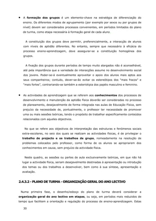 30
• A formação dos grupos é um elemento-chave na estratégia de diferenciação do
ensino. Os diferentes modos de agrupamento (por exemplo por sexos ou por grupos de
nível) devem ser considerados processos convenientes, em períodos limitados do plano
de turma, como etapa necessária à formação geral de cada aluno.
A constituição dos grupos deve permitir, preferencialmente, a interacção de alunos
com níveis de aptidão diferentes. No entanto, sempre que necessário à eficácia do
processo ensino-aprendizagem, deve assegurar-se a constituição homogénea dos
grupos.
A fixação dos grupos durante períodos de tempo muito alargados não é aconselhável,
até pela importância que a variedade de interacções assume no desenvolvimento social
dos jovens. Poder-se-á eventualmente aproveitar o apoio dos alunos mais aptos aos
seus companheiros; contudo, dever-se-ão evitar os estereótipos dos “mais fracos” e
“mais fortes”, contrariando-se também a esteriotipia dos papéis masculino e feminino.
• As actividades de aprendizagem que se referem aos conhecimentos dos processos de
desenvolvimento e manutenção da aptidão física deverão ser consideradas no processo
de planeamento, desejavelmente de forma integrada nas aulas de Educação Física, sem
prejuízo da necessidade de, pontualmente, o professor ter necessidade de promover
uma ou mais sessões teóricas, tendo o propósito de trabalhar especificamente conteúdos
relacionados com aqueles objectivos.
No que se refere aos objectivos de interpretação das estruturas e fenómenos sociais
extra-escolares, no seio dos quais se realizam as actividades físicas, é de privilegiar o
trabalho de projecto e os trabalhos de grupo, nomeadamente na resolução de
problemas colocados pelo professor, como forma de os alunos se apropriarem dos
conhecimentos em causa, sem prejuízo da actividade física.
Neste quadro, as sessões ou partes de aula exclusivamente teóricas, em que não há
lugar a actividade física, seriam desejavelmente destinadas à apresentação ou introdução
dos temas ou dos trabalhos a desenvolver, bem como à sua síntese, apresentação e
avaliação.
2.4.3.2 - PLANO DE TURMA - ORGANIZAÇÃO GERAL DO ANO LECTIVO
Numa primeira fase, o desenho/esboço do plano de turma deverá considerar a
organização geral do ano lectivo em etapas, ou seja, em períodos mais reduzidos de
tempo que facilitem a orientação e regulação do processo de ensino-aprendizagem. Estas
 