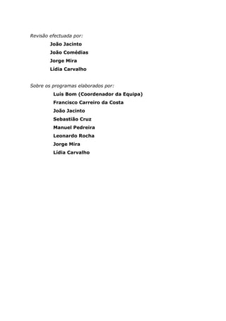 Revisão efectuada por:
João Jacinto
João Comédias
Jorge Mira
Lídia Carvalho
Sobre os programas elaborados por:
Luís Bom (Coordenador da Equipa)
Francisco Carreiro da Costa
João Jacinto
Sebastião Cruz
Manuel Pedreira
Leonardo Rocha
Jorge Mira
Lídia Carvalho
 