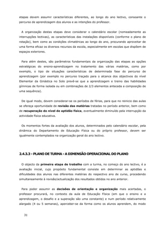 31
etapas devem assumir características diferentes, ao longo do ano lectivo, consoante o
percurso de aprendizagem dos alunos e as intenções do professor.
A organização destas etapas deve considerar o calendário escolar (nomeadamente as
interrupções lectivas), as características das instalações disponíveis (conforme o plano de
rotação), bem como as condições climatéricas ao longo do ano, procurando aproveitar de
uma forma eficaz os diversos recursos da escola, especialmente em escolas que dispõem de
espaços exteriores.
Para além destes, são parâmetros fundamentais da organização das etapas as opções
estratégicas do ensino-aprendizagem no tratamento das várias matérias, como por
exemplo, o tipo de situações características de determinada fase do percurso de
aprendizagem (por exemplo no percurso traçado para o alcance dos objectivos do nível
Elementar da Ginástica no Solo prevê-se que a aprendizagem e treino das habilidades
gímnicas de forma isolada ou em combinações de 2/3 elementos anteceda a composição de
uma sequência).
De igual modo, devem considerar-se os períodos de férias, para que no reinicio das aulas
se ofereça oportunidade de revisão das matérias tratadas no período anterior, bem como
de recuperação do nível de aptidão física, eventualmente diminuído pela interrupção da
actividade física educativa.
Os momentos fortes da avaliação dos alunos, determinados pelo calendário escolar, pela
dinâmica do Departamento de Educação Física ou do próprio professor, devem ser
igualmente contemplados na organização geral do ano lectivo.
2.4.3.3 - PLANO DE TURMA - A DIMENSÃO OPERACIONAL DO PLANO
O objecto da primeira etapa de trabalho com a turma, no começo do ano lectivo, é a
avaliação inicial, cujo propósito fundamental consiste em determinar as aptidões e
dificuldades dos alunos nas diferentes matérias do respectivo ano de curso, procedendo
simultaneamente à revisão/actualização dos resultados obtidos no ano anterior.
Para poder assumir as decisões de orientação e organização mais acertadas, o
professor procurará, no contexto da aula de Educação Física (em que o ensino e a
aprendizagem, o desafio e a superação são uma constante) e num período relativamente
alargado (4 ou 5 semanas), aperceber-se da forma como os alunos aprendem, do modo
 