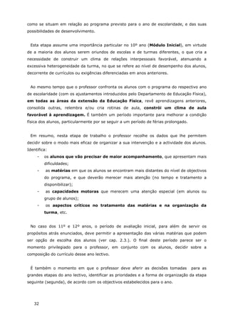 32
como se situam em relação ao programa previsto para o ano de escolaridade, e das suas
possibilidades de desenvolvimento.
Esta etapa assume uma importância particular no 10º ano (Módulo Inicial), em virtude
de a maioria dos alunos serem oriundos de escolas e de turmas diferentes, o que cria a
necessidade de construir um clima de relações interpessoais favorável, atenuando a
excessiva heterogeneidade da turma, no que se refere ao nível de desempenho dos alunos,
decorrente de currículos ou exigências diferenciadas em anos anteriores.
Ao mesmo tempo que o professor confronta os alunos com o programa do respectivo ano
de escolaridade (com os ajustamentos introduzidos pelo Departamento de Educação Física),
em todas as áreas da extensão da Educação Física, revê aprendizagens anteriores,
consolida outras, relembra e/ou cria rotinas de aula, constrói um clima de aula
favorável à aprendizagem. É também um período importante para melhorar a condição
física dos alunos, particularmente por se seguir a um período de férias prolongado.
Em resumo, nesta etapa de trabalho o professor recolhe os dados que lhe permitem
decidir sobre o modo mais eficaz de organizar a sua intervenção e a actividade dos alunos.
Identifica:
- os alunos que vão precisar de maior acompanhamento, que apresentam mais
dificuldades;
- as matérias em que os alunos se encontram mais distantes do nível de objectivos
do programa, e que deverão merecer mais atenção (no tempo e tratamento a
disponibilizar);
- as capacidades motoras que merecem uma atenção especial (em alunos ou
grupo de alunos);
- os aspectos críticos no tratamento das matérias e na organização da
turma, etc.
No caso dos 11º e 12º anos, o período de avaliação inicial, para além de servir os
propósitos atrás enunciados, deve permitir a apresentação das várias matérias que podem
ser opção de escolha dos alunos (ver cap. 2.3.). O final deste período parece ser o
momento privilegiado para o professor, em conjunto com os alunos, decidir sobre a
composição do currículo desse ano lectivo.
É também o momento em que o professor deve aferir as decisões tomadas para as
grandes etapas do ano lectivo, identificar as prioridades e a forma de organização da etapa
seguinte (segunda), de acordo com os objectivos estabelecidos para o ano.
 
