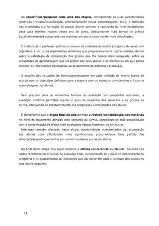 33
Ao especificar/preparar cada uma das etapas, considerando as suas características
genéricas (revisão/consolidação, prioritariamente novas aprendizagens, etc.), a definição
das prioridades e a formação de grupos devem permitir a realização do nível estabelecido
para cada matéria nuclear nesse ano de curso, dedicando-se mais tempo de prática
(qualitativamente) apropriada nas matérias em que o aluno revela mais dificuldades.
É a altura de o professor estimar o número de unidades de ensino (conjunto de aulas com
objectivos e estrutura organizativa idênticos) que progressivamente operacionaliza, decidir
sobre a estratégia de composição dos grupos que lhe parece mais adequada, sobre as
actividades de aprendizagem que irá propor aos seus alunos e os momentos em que pensa
recolher as informações necessárias ao ajustamento do processo (avaliação).
A escolha das situações de treino/aprendizagem em cada unidade de ensino faz-se de
acordo com os objectivos definidos para a etapa e com os aspectos considerados críticos na
aprendizagem dos alunos.
Sem prejuízo para os momentos formais de avaliação com propósitos adicionais, a
avaliação contínua permitirá regular o grau de exigência das situações e os grupos na
turma, adequando-os constantemente aos progressos e dificuldades dos alunos.
É conveniente que a etapa final do ano permita a revisão/consolidação das matérias
no nível de tratamento atingido pelo conjunto da turma, conciliando-se esta possibilidade
com a apresentação de níveis mais avançados nessas matérias, ou em outras.
Interessa também oferecer, nesta altura, oportunidades acrescentadas de recuperação
aos alunos com dificuldades mais significativas, procurando-se tirar partido das
adaptações/aperfeiçoamentos entretanto revelados por esses alunos.
No final desta etapa terá lugar também a última conferência curricular, baseada nos
dados recolhidos no processo de avaliação final, considerando-se o nível de cumprimento do
programa e os ajustamentos ou indicações que daí decorrem para o currículo dos alunos no
ano lectivo seguinte.
 