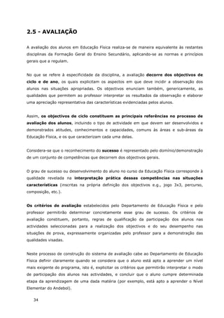 34
2.5 - AVALIAÇÃO
A avaliação dos alunos em Educação Física realiza-se de maneira equivalente às restantes
disciplinas da Formação Geral do Ensino Secundário, aplicando-se as normas e princípios
gerais que a regulam.
No que se refere à especificidade da disciplina, a avaliação decorre dos objectivos de
ciclo e de ano, os quais explicitam os aspectos em que deve incidir a observação dos
alunos nas situações apropriadas. Os objectivos enunciam também, genericamente, as
qualidades que permitem ao professor interpretar os resultados da observação e elaborar
uma apreciação representativa das características evidenciadas pelos alunos.
Assim, os objectivos de ciclo constituem as principais referências no processo de
avaliação dos alunos, incluindo o tipo de actividade em que devem ser desenvolvidos e
demonstrados atitudes, conhecimentos e capacidades, comuns às áreas e sub-áreas da
Educação Física, e os que caracterizam cada uma delas.
Considera-se que o reconhecimento do sucesso é representado pelo domínio/demonstração
de um conjunto de competências que decorrem dos objectivos gerais.
O grau de sucesso ou desenvolvimento do aluno no curso da Educação Física corresponde à
qualidade revelada na interpretação prática dessas competências nas situações
características (inscritas na própria definição dos objectivos e.g., jogo 3x3, percurso,
composição, etc.).
Os critérios de avaliação estabelecidos pelo Departamento de Educação Física e pelo
professor permitirão determinar concretamente esse grau de sucesso. Os critérios de
avaliação constituem, portanto, regras de qualificação da participação dos alunos nas
actividades seleccionadas para a realização dos objectivos e do seu desempenho nas
situações de prova, expressamente organizadas pelo professor para a demonstração das
qualidades visadas.
Neste processo de construção do sistema de avaliação cabe ao Departamento de Educação
Física definir claramente quando se considera que o aluno está apto a aprender um nível
mais exigente do programa, isto é, explicitar os critérios que permitirão interpretar o modo
de participação dos alunos nas actividades, e concluir que o aluno cumpre determinada
etapa da aprendizagem de uma dada matéria (por exemplo, está apto a aprender o Nível
Elementar do Andebol).
 