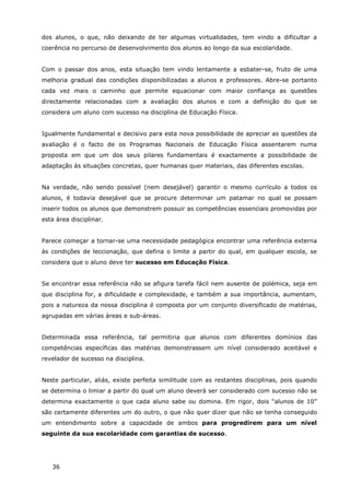 36
dos alunos, o que, não deixando de ter algumas virtualidades, tem vindo a dificultar a
coerência no percurso de desenvolvimento dos alunos ao longo da sua escolaridade.
Com o passar dos anos, esta situação tem vindo lentamente a esbater-se, fruto de uma
melhoria gradual das condições disponibilizadas a alunos e professores. Abre-se portanto
cada vez mais o caminho que permite equacionar com maior confiança as questões
directamente relacionadas com a avaliação dos alunos e com a definição do que se
considera um aluno com sucesso na disciplina de Educação Física.
Igualmente fundamental e decisivo para esta nova possibilidade de apreciar as questões da
avaliação é o facto de os Programas Nacionais de Educação Física assentarem numa
proposta em que um dos seus pilares fundamentais é exactamente a possibilidade de
adaptação às situações concretas, quer humanas quer materiais, das diferentes escolas.
Na verdade, não sendo possível (nem desejável) garantir o mesmo currículo a todos os
alunos, é todavia desejável que se procure determinar um patamar no qual se possam
inserir todos os alunos que demonstrem possuir as competências essenciais promovidas por
esta área disciplinar.
Parece começar a tornar-se uma necessidade pedagógica encontrar uma referência externa
às condições de leccionação, que defina o limite a partir do qual, em qualquer escola, se
considera que o aluno deve ter sucesso em Educação Física.
Se encontrar essa referência não se afigura tarefa fácil nem ausente de polémica, seja em
que disciplina for, a dificuldade e complexidade, e também a sua importância, aumentam,
pois a natureza da nossa disciplina é composta por um conjunto diversificado de matérias,
agrupadas em várias áreas e sub-áreas.
Determinada essa referência, tal permitiria que alunos com diferentes domínios das
competências específicas das matérias demonstrassem um nível considerado aceitável e
revelador de sucesso na disciplina.
Neste particular, aliás, existe perfeita similitude com as restantes disciplinas, pois quando
se determina o limiar a partir do qual um aluno deverá ser considerado com sucesso não se
determina exactamente o que cada aluno sabe ou domina. Em rigor, dois “alunos de 10”
são certamente diferentes um do outro, o que não quer dizer que não se tenha conseguido
um entendimento sobre a capacidade de ambos para progredirem para um nível
seguinte da sua escolaridade com garantias de sucesso.
 