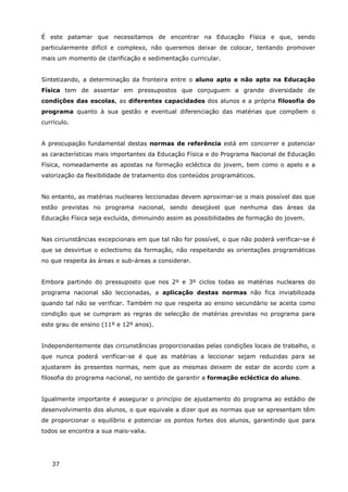 37
É este patamar que necessitamos de encontrar na Educação Física e que, sendo
particularmente difícil e complexo, não queremos deixar de colocar, tentando promover
mais um momento de clarificação e sedimentação curricular.
Sintetizando, a determinação da fronteira entre o aluno apto e não apto na Educação
Física tem de assentar em pressupostos que conjuguem a grande diversidade de
condições das escolas, as diferentes capacidades dos alunos e a própria filosofia do
programa quanto à sua gestão e eventual diferenciação das matérias que compõem o
currículo.
A preocupação fundamental destas normas de referência está em concorrer e potenciar
as características mais importantes da Educação Física e do Programa Nacional de Educação
Física, nomeadamente as apostas na formação ecléctica do jovem, bem como o apelo e a
valorização da flexibilidade de tratamento dos conteúdos programáticos.
No entanto, as matérias nucleares leccionadas devem aproximar-se o mais possível das que
estão previstas no programa nacional, sendo desejável que nenhuma das áreas da
Educação Física seja excluída, diminuindo assim as possibilidades de formação do jovem.
Nas circunstâncias excepcionais em que tal não for possível, o que não poderá verificar-se é
que se desvirtue o eclectismo da formação, não respeitando as orientações programáticas
no que respeita às áreas e sub-áreas a considerar.
Embora partindo do pressuposto que nos 2º e 3º ciclos todas as matérias nucleares do
programa nacional são leccionadas, a aplicação destas normas não fica inviabilizada
quando tal não se verificar. Também no que respeita ao ensino secundário se aceita como
condição que se cumpram as regras de selecção de matérias previstas no programa para
este grau de ensino (11º e 12º anos).
Independentemente das circunstâncias proporcionadas pelas condições locais de trabalho, o
que nunca poderá verificar-se é que as matérias a leccionar sejam reduzidas para se
ajustarem às presentes normas, nem que as mesmas deixem de estar de acordo com a
filosofia do programa nacional, no sentido de garantir a formação ecléctica do aluno.
Igualmente importante é assegurar o princípio de ajustamento do programa ao estádio de
desenvolvimento dos alunos, o que equivale a dizer que as normas que se apresentam têm
de proporcionar o equilíbrio e potenciar os pontos fortes dos alunos, garantindo que para
todos se encontra a sua mais-valia.
 