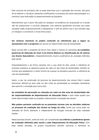 38
Este conjunto de princípios não se pode desvirtuar com a aplicação das normas, sob pena
de se estarem a introduzir elementos conflituantes no processo de ensino-aprendizagem e a
contribuir para disfunções no desenvolvimento da disciplina.
Naturalmente que o aluno não pode em qualquer circunstância ser prejudicado se a escola
não lhe proporcionar o currículo adequado, mas estamos igualmente convictos que estas
situações estão progressivamente a desaparecer e será de admitir que a sua extinção seja
um desígnio a concretizar a muito breve prazo.
Em nenhum momento se podem confundir as referências que a seguir se
apresentam com o programa dos alunos em determinado ciclo de escolaridade.
Estas normas têm o propósito de tornar mais claras e visíveis (e coerentes) as condições
genéricas de obtenção do nível 3 (no Ensino Básico) ou classificação de 10 valores
(no Ensino Secundário), independentemente doutros parâmetros de avaliação definidos
pela escola.
Propositadamente e de forma coerente com o que atrás foi dito, sendo a referência do
processo avaliativo os objectivos gerais de cada um dos ciclos de escolaridade, também as
normas que estabelecem o limite mínimo do sucesso na disciplina assumem a referência do
ciclo de escolaridade.
Assim, a par da construção do percurso de desenvolvimento dos alunos feita à escala
plurianual, definem-se para cada um dos ciclos de escolaridade as condições necessárias
para permitir a transição para outro ciclo.
As condições de aprovação ou retenção em cada um dos anos de escolaridade são
da responsabilidade do Departamento de Educação Física e será nesse quadro que
serão determinadas todas as questões relativamente à avaliação dos alunos.
Não podem portanto confundir-se as presentes normas com as decisões relativas
ao processo de avaliação dos alunos ao longo do ciclo, tarefa que nunca pode ser
realizada de forma abstracta e independente da situação concreta de cada realidade
escolar.
Nesse processo devem, antes de mais, ser considerados os critérios e parâmetros gerais
de avaliação definidos pela escola e pelo Departamento de Educação Física. Com
base nessas decisões, os grupos disciplinares deverão continuar a alimentar os
 