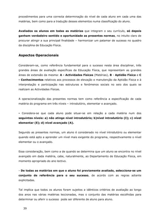 39
procedimentos para uma correcta determinação do nível de cada aluno em cada uma das
matérias, bem como para a tradução desses elementos numa classificação do aluno.
Avaliados os alunos em todas as matérias que integram o seu currículo, só depois
ganham verdadeiro sentido e oportunidade as presentes normas, no intuito claro de
procurar atingir a sua principal finalidade – harmonizar um patamar de sucesso no quadro
da disciplina de Educação Física.
Aspectos Operacionais
Consideram-se, como referência fundamental para o sucesso nesta área disciplinar, três
grandes áreas de avaliação específicas da Educação Física, que representam as grandes
áreas de extensão da mesma: A - Actividades Físicas (Matérias), B - Aptidão Física e C
- Conhecimentos relativos aos processos de elevação e manutenção da Aptidão Física e à
interpretação e participação nas estruturas e fenómenos sociais no seio dos quais se
realizam as Actividades Físicas.
A operacionalização das presentes normas tem como referência a especificação de cada
matéria do programa em três níveis – introdutório, elementar e avançado.
- Considera-se que cada aluno pode situar-se em relação a cada matéria num dos
seguintes níveis: a) não atinge nível introdutório; b)nível introdutório (I); c) nível
elementar (E); d) nível avançado (A).
Segundo as presentes normas, um aluno é considerado no nível introdutório ou elementar
quando está apto a aprender um nível mais exigente do programa, respectivamente o nível
elementar ou o avançado.
Essa consideração, bem como a de quando se determina que um aluno se encontra no nível
avançado em dada matéria, cabe, naturalmente, ao Departamento de Educação Física, em
momento apropriado do ano lectivo.
- De todas as matérias em que o aluno foi previamente avaliado, selecciona-se um
conjunto de referência para o seu sucesso, de acordo com as regras adiante
explicitadas.
Tal implica que todos os alunos foram sujeitos a idênticos critérios de avaliação ao longo
dos anos nas várias matérias leccionadas, mas o conjunto das matérias escolhidas para
determinar ou aferir o sucesso pode ser diferente de aluno para aluno.
 