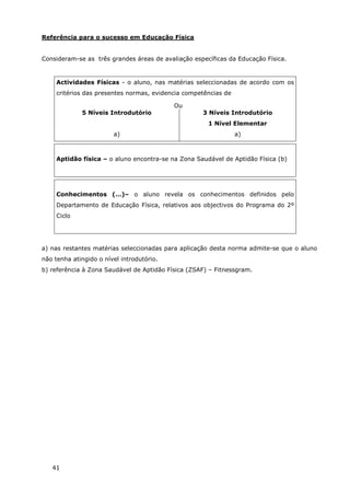 41
Referência para o sucesso em Educação Física
Consideram-se as três grandes áreas de avaliação específicas da Educação Física.
Actividades Físicas - o aluno, nas matérias seleccionadas de acordo com os
critérios das presentes normas, evidencia competências de
Ou
5 Níveis Introdutório
a)
3 Níveis Introdutório
1 Nível Elementar
a)
Aptidão física – o aluno encontra-se na Zona Saudável de Aptidão Física (b)
Conhecimentos (…)– o aluno revela os conhecimentos definidos pelo
Departamento de Educação Física, relativos aos objectivos do Programa do 2º
Ciclo
a) nas restantes matérias seleccionadas para aplicação desta norma admite-se que o aluno
não tenha atingido o nível introdutório.
b) referência à Zona Saudável de Aptidão Física (ZSAF) – Fitnessgram.
 