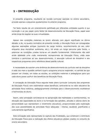 6
1 - INTRODUÇÃO
O presente programa, resultante da revisão curricular operada no ensino secundário,
procede apenas a pequenos ajustamentos no anterior programa.
Tal facto resulta de um entendimento partilhado por diferentes entidades quanto à sua
correcção e ao seu papel como factor de desenvolvimento da Educação Física, papel esse
ainda longe de esgotar as suas virtualidades.
Apesar das condições materiais se terem alterado com algum significado na última
década, e de, no quadro normativo da presente revisão, a Educação Física ver consagradas
algumas aspirações antigas (aumento da carga horária, reconhecimento do seu valor
enquanto área disciplinar autónoma, etc.), há ainda um longo percurso pela frente, e
potenciar as condições criadas torna-se um desafio fundamental. Infelizmente não está
ainda debelada uma visão meramente recreacionista da Educação Física, visão essa
contrária e perniciosa ao seu desenvolvimento, à assunção cultural da disciplina e aos
respectivos programas como referência desse padrão cultural.
A necessidade de suscitar uma dinâmica de desenvolvimento do currículo real da disciplina
é cada vez mais a questão central à qual o programa procura responder, no sentido de que
possam ser criadas, em todas as escolas, as condições materiais e pedagógicas para que
cada aluno possa usufruir dos benefícios da Educação Física.
A concepção de Educação Física seguida neste plano curricular (conjunto dos programas
de Educação Física) vem sistematizar esses benefícios, centrando-se no valor educativo da
actividade física ecléctica, pedagogicamente orientada para o desenvolvimento multilateral
e harmonioso do aluno.
Assim, esta concepção concretiza-se na apropriação das habilidades e conhecimentos, na
elevação das capacidades do aluno e na formação das aptidões, atitudes e valores (bens de
personalidade que representam o rendimento educativo), proporcionadas pela exploração
das suas possibilidades de actividade física adequada - intensa, saudável, gratificante e
culturalmente significativa.
Esta concepção está representada no capítulo das Finalidades, que sintetizam o contributo
da Educação Física para a realização dos efeitos educativos globais visados no conjunto do
ensino secundário.
 
