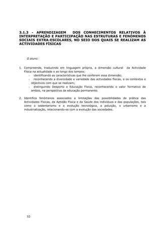 52
3.1.3 - APRENDIZAGEM DOS CONHECIMENTOS RELATIVOS À
INTERPRETAÇÃO E PARTICIPAÇÃO NAS ESTRUTURAS E FENÓMENOS
SOCIAIS EXTRA-ESCOLARES, NO SEIO DOS QUAIS SE REALIZAM AS
ACTIVIDADES FÍSICAS
O aluno:
1. Compreende, traduzindo em linguagem própria, a dimensão cultural da Actividade
Física na actualidade e ao longo dos tempos:
- identificando as características que lhe conferem essa dimensão;
- reconhecendo a diversidade e variedade das actividades físicas, e os contextos e
objectivos com que se realizam;
- distinguindo Desporto e Educação Física, reconhecendo o valor formativo de
ambos, na perspectiva da educação permanente.
2. Identifica fenómenos associados a limitações das possibilidades de prática das
Actividades Físicas, da Aptidão Física e da Saúde dos indivíduos e das populações, tais
como o sedentarismo e a evolução tecnológica, a poluição, o urbanismo e a
industrialização, relacionando-os com a evolução das sociedades.
 
