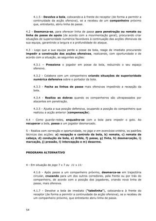 54
4.1.5 - Devolve a bola, colocando-a à frente do receptor (de forma a permitir a
continuidade da acção ofensiva), se a recebeu de um companheiro próximo
que, entretanto, abriu linha de passe.
4.2 - Desmarca-se, para oferecer linha de passe para penetração ou remate ou
linha de passe de apoio (de acordo com a movimentação geral), procurando criar
situações de superioridade numérica favoráveis à continuação das acções ofensivas da
sua equipa, garantindo a largura e a profundidade do ataque.
4.3 - Logo que a sua equipa perde a posse da bola, reage de imediato procurando
impedir a construção das acções ofensivas, realizando, com oportunidade e de
acordo com a situação, as seguintes acções:
4.3.1 – Pressiona o jogador em posse da bola, reduzindo o seu espaço
ofensivo.
4.3.2 - Colabora com um companheiro criando situações de superioridade
numérica defensiva sobre o portador da bola.
4.3.3 - Fecha as linhas de passe mais ofensivas impedindo a recepção da
bola.
4.3.4 - Realiza as dobras quando os companheiros são ultrapassados por
atacantes em penetração.
4.3.5 - Ajusta a sua posição defensiva, ocupando a posição do companheiro que
realizou a acção anterior (compensação).
4.4 - Como guarda-redes, enquadra-se com a bola para impedir o golo. Ao
recuperar a bola, passa a um jogador desmarcado.
5 - Realiza com correcção e oportunidade, no jogo e em exercícios-critério, os padrões
técnicos das acções: a) recepção e controlo da bola, b) remate, c) remate de
cabeça, d) condução da bola, e) drible, f) passe, g) finta, h) desmarcação, i)
marcação, j) pressão, l) intercepção e m) desarme.
PROGRAMA ALTERNATIVO
4 - Em situação de jogo 7 x 7 ou 11 x 11:
4.1.6 - Após passe a um companheiro próximo, desmarca-se em trajectória
circular, cruzando para um dos outros corredores, pela frente ou por trás do
companheiro, de acordo com a posição dos jogadores, criando nova linha de
passe, mais ofensiva.
4.1.7 - Devolve a bola de imediato (“tabelinha”), colocando-a à frente do
receptor (de forma a permitir a continuidade da acção ofensiva), se a recebeu de
um companheiro próximo, que entretanto abriu linha de passe.
 