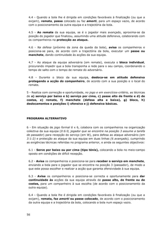 56
4.4 - Quando a bola lhe é dirigida em condições favoráveis à finalização (ou que a
exijam), remata, passa colocado ou faz amorti, para um espaço vazio, de acordo
com o posicionamento da outra equipa e a trajectória da bola.
4.5 - Ao remate da sua equipa, se é o jogador mais avançado, aproxima-se da
posição do jogador que finalizou, assumindo uma atitude defensiva, colaborando com
os companheiros na protecção ao ataque.
4.6 - Na defesa (próximo da zona da queda da bola), avisa os companheiros e
posiciona-se para, de acordo com a trajectória da bola, executar um passe ou
manchete, dando continuidade às acções da sua equipa.
4.7 - Ao ataque da equipa adversária (em remate), executa o bloco individual,
procurando impedir que a bola transponha a rede para o seu campo, coordenando o
tempo de salto com o tempo de remate do adversário.
4.8 - Durante o bloco da sua equipa, desloca-se em atitude defensiva
protegendo a acção do companheiro, de acordo com a sua posição e o local do
remate.
5 - Realiza com correcção e oportunidade, no jogo e em exercícios-critério, as técnicas
de a) serviço por baixo e b) serviço por cima, c) passe alto de frente e d) de
costas, e) remate, f) manchete (defesa alta e baixa), g) bloco, h)
deslocamentos e posições i) ofensiva e j) defensiva básicas.
PROGRAMA ALTERNATIVO
6 - Em situação de jogo formal 6 x 6, colabora com os companheiros na organização
colectiva da sua equipa (0:6:0, jogador que se encontre na posição 3 assume a tarefa
de passador) para recepção do serviço (em W), para defesa ao ataque adversário (em
3:1:2) e protecção ao ataque da sua equipa em duas linhas (6 avançado), cumprindo
as exigências técnicas referidas no programa anterior, e ainda os seguintes objectivos:
6.1 - Serve por baixo ou por cima (tipo ténis), colocando a bola no meio-campo
oposto em condições de difícil recepção.
6.2 - Avisa os companheiros e posiciona-se para receber o serviço em manchete,
enviando a bola para o jogador que se encontra na posição 3 (passador), de modo a
que este possa escolher e realizar a acção que garanta ofensividade à sua equipa.
6.3 - Avisa os companheiros e posiciona-se correcta e oportunamente para dar
continuidade às acções da sua equipa através de passe alto, de frente ou de
costas, para um companheiro à sua escolha (de acordo com o posicionamento da
outra equipa).
6.4 - Quando a bola lhe é dirigida em condições favoráveis à finalização (ou que a
exijam), remata, faz amorti ou passe colocado, de acordo com o posicionamento
da outra equipa e a trajectória da bola, colocando a bola num espaço vazio.
 