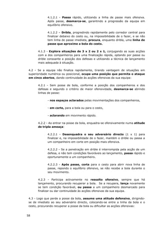 58
4.1.2.1 - Passa rápido, utilizando a linha de passe mais ofensiva.
Após passe, desmarca-se, garantindo a progressão da equipa em
equilíbrio ofensivo.
4.1.2.2 – Dribla, progredindo rapidamente pelo corredor central para
finalizar debaixo do cesto ou, na impossibilidade de o fazer, e se não
tem linha de passe imediata, procura, enquanto dribla, uma linha de
passe que aproxime a bola do cesto.
4.1.3 - Explora situações de 3 x 2 ou 2 x 1, conjugando as suas acções
com a dos companheiros para uma finalização rápida, optando por passe ou
drible consoante a posição dos defesas e utilizando a técnica de lançamento
mais adequada à situação.
4.2 - Se a equipa não finaliza rapidamente, tirando vantagem de situações em
superioridade numérica ou posicional, ocupa uma posição que permita o ataque
em cinco abertos, dando continuidade às acções ofensivas da sua equipa:
4.2.1 - Sem posse de bola, conforme a posição dos companheiros e dos
defesas e segundo o critério de maior ofensividade, desmarca-se abrindo
linhas de passe:
- nos espaços aclarados pelas movimentações dos companheiros,
- em corte, para a bola ou para o cesto,
- aclarando em movimento rápido.
4.2.2 - Ao entrar na posse da bola, enquadra-se ofensivamente numa atitude
de tripla ameaça:
4.2.2.1 - Desenquadra o seu adversário directo (1 x 1) para
finalizar e, na impossibilidade de o fazer, mantém o drible ou passa a
um companheiro em corte em posição mais ofensiva.
4.2.2.2 - Se a penetração em drible é interrompida pela acção de um
defesa, e não tem condições favoráveis ao lançamento, passa rápido e
oportunamente a um companheiro.
4.2.2.3 - Após passe, corta para o cesto para abrir nova linha de
passe, repondo o equilíbrio ofensivo, se não recebe a bola durante o
seu movimento.
4.2.3 - Participa activamente no ressalto ofensivo, sempre que há
lançamento, procurando recuperar a bola. Se a recupera, lança novamente
se tem condição favorável, ou passa a um companheiro desmarcado para
finalizar ou dar continuidade às acções ofensivas da sua equipa.
4.3 - Logo que perde a posse da bola, assume uma atitude defensiva, dirigindo-
se de imediato ao seu adversário directo, colocando-se entre a linha da bola e o
cesto, procurando recuperar a posse da bola ou dificultar as acções ofensivas:
 
