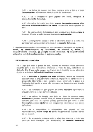 59
4.3.1 - Na defesa do jogador com bola, coloca-se entre a bola e o cesto
(enquadra-se), dificultando o passe, o drible e o lançamento.
4.3.2 - Se é ultrapassado pelo jogador em drible, recupera o
enquadramento defensivo.
4.3.3 - Na defesa do jogador sem bola, procura interceptar o passe e/ou
dificultar a abertura de linhas de passe, colocando-se entre o jogador e a
bola.
4.3.4 - Se o companheiro é ultrapassado pelo seu adversário directo, ajuda-o
tentando dificultar a acção ofensiva do atacante (entreajuda).
4.3.5 - Ao lançamento, coloca-se entre o adversário directo e o cesto para
participar com vantagem (em antecipação) no ressalto defensivo.
5 - Realiza com correcção e oportunidade no jogo e em exercícios-critério, as acções: a)
drible, b) passe-recepção, c) lançamento, d) ressalto, e) fintas, f)
enquadramento ofensivo, g) posição básica defensiva, h) enquadramento
defensivo, e ainda i) deslizamento e j) sobremarcação.
PROGRAMA ALTERNATIVO
4.4 - Logo que perde a posse da bola, assume de imediato atitude defensiva,
recuando para o seu meio-campo, mantendo a visão da bola, tratando-se de
defender H x H em meio-campo, ou dirigindo-se de imediato ao seu adversário
directo se se trata de defesa individual todo o campo:
4.4.1 - Pressiona o jogador com bola, mantendo, através de sucessivos
deslocamentos, o enquadramento defensivo, impedindo ou condicionando a
progressão (desviando-o para posições pouco ofensivas), o passe e a
finalização (obrigando a passe não penetrante ou lançamento em situação
desfavorável).
4.4.2 - Se é ultrapassado pelo jogador em drible, recupera rapidamente o
enquadramento e posição defensiva básicos.
4.4.3 - Na defesa do jogador sem bola em linha de primeiro passe,
sobremarca (fecha) a linha de passe, na defesa do jogador sem bola do lado
contrário (em linha de segundo passe), posiciona-se por forma a poder
interceptar passes e ajudar os seus colegas mais próximos nas suas acções
defensivas.
4.4.4 - Se o companheiro é ultrapassado pelo jogador da sua
responsabilidade, dá um tempo de ajuda, recuperando de seguida a defesa
do seu jogador.
4.4.5 - Ao lançamento, coloca-se entre o adversário directo e o cesto para
participar com vantagem (em antecipação) no ressalto defensivo,
 