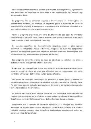 7
As finalidades definem os campos ou áreas que integram a Educação Física, cujo conteúdo
está explicitado nos objectivos de ciclo/áreas e nas especificações das matérias que
integram estas áreas.
Os programas não se estruturam segundo o fraccionamento de domínios/áreas da
personalidade, dividindo, por exemplo, os objectivos gerais e específicos na tríade de
domínios motor, cognitivo e sócio-afectivo. Considera-se que a actividade dos alunos e os
seus efeitos integram necessariamente esses domínios.
Assim, o programa organiza-se em torno da diferenciação dos tipos de actividades
característicos da Educação Física (áreas e matérias - ver quadro de extensão da Educação
Física e também quadro de composição curricular).
Os aspectos específicos do desenvolvimento (cognitivo, motor e sócio-afectivo)
encontram-se relacionados nessas actividades, integrando-se quer nas componentes
genéricas dos programas (finalidades, objectivos de ciclo e orientação metodológica), quer
nos elementos mais pormenorizados (objectivos por matéria).
Este programa apresenta a forma de listas de objectivos, na estrutura das áreas e
matérias indicadas no quadro de extensão curricular.
Pretende-se com esta opção que fiquem mais evidentes as linhas de desenvolvimento e de
percurso pessoal do aluno ao longo dos diferentes anos de escolaridade, bem como
facilitada a estruturação do trabalho a realizar pelos professores.
Incluem-se na orientação metodológica os princípios e regras gerais a observar na
estratégia pedagógica e organização da actividade educativa nas aulas de Educação Física.
Foi aliás neste aspecto particular que residiu um dos maiores aprofundamentos operados
com a nova redacção dos programas.
Na linha de preocupação antes referida, de suscitar uma dinâmica de desenvolvimento do
currículo real, entende-se ser ao nível das grandes opções estratégicas de estruturação da
disciplina que reside o móbil mais acentuado de transformação da sua qualidade.
Considera-se que a selecção de objectivos específicos e a aplicação dos processos
formativos, de aprendizagem e treino, são objecto de deliberação pedagógica ao nível da
realidade educativa concreta, cujas limitações e possibilidades particulares só podem ser
apreciadas pelo próprio professor.
 