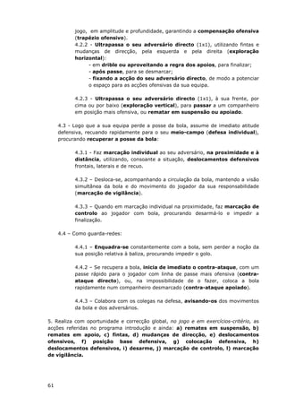 61
jogo, em amplitude e profundidade, garantindo a compensação ofensiva
(trapézio ofensivo).
4.2.2 - Ultrapassa o seu adversário directo (1x1), utilizando fintas e
mudanças de direcção, pela esquerda e pela direita (exploração
horizontal):
- em drible ou aproveitando a regra dos apoios, para finalizar;
- após passe, para se desmarcar;
- fixando a acção do seu adversário directo, de modo a potenciar
o espaço para as acções ofensivas da sua equipa.
4.2.3 - Ultrapassa o seu adversário directo (1x1), à sua frente, por
cima ou por baixo (exploração vertical), para passar a um companheiro
em posição mais ofensiva, ou rematar em suspensão ou apoiado.
4.3 - Logo que a sua equipa perde a posse da bola, assume de imediato atitude
defensiva, recuando rapidamente para o seu meio-campo (defesa individual),
procurando recuperar a posse da bola:
4.3.1 - Faz marcação individual ao seu adversário, na proximidade e à
distância, utilizando, consoante a situação, deslocamentos defensivos
frontais, laterais e de recuo.
4.3.2 – Desloca-se, acompanhando a circulação da bola, mantendo a visão
simultânea da bola e do movimento do jogador da sua responsabilidade
(marcação de vigilância).
4.3.3 – Quando em marcação individual na proximidade, faz marcação de
controlo ao jogador com bola, procurando desarmá-lo e impedir a
finalização.
4.4 – Como guarda-redes:
4.4.1 – Enquadra-se constantemente com a bola, sem perder a noção da
sua posição relativa à baliza, procurando impedir o golo.
4.4.2 – Se recupera a bola, inicia de imediato o contra-ataque, com um
passe rápido para o jogador com linha de passe mais ofensiva (contra-
ataque directo), ou, na impossibilidade de o fazer, coloca a bola
rapidamente num companheiro desmarcado (contra-ataque apoiado).
4.4.3 – Colabora com os colegas na defesa, avisando-os dos movimentos
da bola e dos adversários.
5. Realiza com oportunidade e correcção global, no jogo e em exercícios-critério, as
acções referidas no programa introdução e ainda: a) remates em suspensão, b)
remates em apoio, c) fintas, d) mudanças de direcção, e) deslocamentos
ofensivos, f) posição base defensiva, g) colocação defensiva, h)
deslocamentos defensivos, i) desarme, j) marcação de controlo, l) marcação
de vigilância.
 