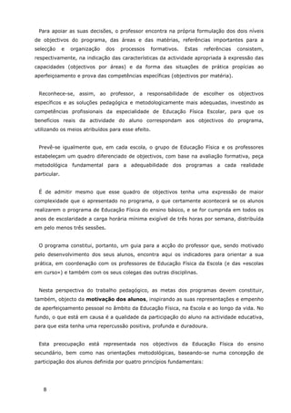 8
Para apoiar as suas decisões, o professor encontra na própria formulação dos dois níveis
de objectivos do programa, das áreas e das matérias, referências importantes para a
selecção e organização dos processos formativos. Estas referências consistem,
respectivamente, na indicação das características da actividade apropriada à expressão das
capacidades (objectivos por áreas) e da forma das situações de prática propícias ao
aperfeiçoamento e prova das competências específicas (objectivos por matéria).
Reconhece-se, assim, ao professor, a responsabilidade de escolher os objectivos
específicos e as soluções pedagógica e metodologicamente mais adequadas, investindo as
competências profissionais da especialidade de Educação Física Escolar, para que os
benefícios reais da actividade do aluno correspondam aos objectivos do programa,
utilizando os meios atribuídos para esse efeito.
Prevê-se igualmente que, em cada escola, o grupo de Educação Física e os professores
estabeleçam um quadro diferenciado de objectivos, com base na avaliação formativa, peça
metodológica fundamental para a adequabilidade dos programas a cada realidade
particular.
É de admitir mesmo que esse quadro de objectivos tenha uma expressão de maior
complexidade que o apresentado no programa, o que certamente acontecerá se os alunos
realizarem o programa de Educação Física do ensino básico, e se for cumprida em todos os
anos de escolaridade a carga horária mínima exigível de três horas por semana, distribuída
em pelo menos três sessões.
O programa constitui, portanto, um guia para a acção do professor que, sendo motivado
pelo desenvolvimento dos seus alunos, encontra aqui os indicadores para orientar a sua
prática, em coordenação com os professores de Educação Física da Escola (e das «escolas
em curso») e também com os seus colegas das outras disciplinas.
Nesta perspectiva do trabalho pedagógico, as metas dos programas devem constituir,
também, objecto da motivação dos alunos, inspirando as suas representações e empenho
de aperfeiçoamento pessoal no âmbito da Educação Física, na Escola e ao longo da vida. No
fundo, o que está em causa é a qualidade da participação do aluno na actividade educativa,
para que esta tenha uma repercussão positiva, profunda e duradoura.
Esta preocupação está representada nos objectivos da Educação Física do ensino
secundário, bem como nas orientações metodológicas, baseando-se numa concepção de
participação dos alunos definida por quatro princípios fundamentais:
 
