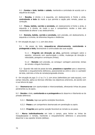 72
4.1 - Conduz a bola, batida e colada, mantendo-a controlada de acordo com a
sequência da acção.
4.2 - Recebe, à direita e à esquerda, em deslocamento à frente e atrás,
controlando a bola de modo a que permita a opção pelo remate, passe ou
condução.
4.3 – Passa, batido, varrido e enrolado, em deslocamento à frente e atrás, à
esquerda e à direita, de modo a que o companheiro receba a bola sem
necessidade de alterar o seu deslocamento.
4.4 - Remata, batido, varrido e enrolado, com precisão, em deslocamento, à
esquerda e à direita, de diferentes ângulos e distâncias.
5 - Em situação de jogo 1 x 1, com dois alvos:
5.1 - De posse da bola, enquadra-se ofensivamente, controlando e
protegendo a bola, favorecendo a continuidade das suas acções:
5.1.1 - Progride em direcção ao alvo, ganhando vantagem sobre o
opositor, utilizando com oportunidade o drible, mudanças de direcção e
velocidade, paragens e arranques (fintas).
5.1.2 - Remata com precisão, ao conseguir vantagem posicional, tempo
de remate e ângulo favoráveis.
5.2 - Quando não está de posse da bola, pressiona o opositor para o desarmar,
mantendo o enquadramento defensivo, posicionando-se entre o alvo e o portador
da bola, cobrindo a linha de remate/progressão directa.
6 - Em situação de jogo 2 x 2 ou 3 x 3, com alvos (defendidos por cada equipa), num
campo reduzido, aplica as técnicas referidas nos objectivos anteriores, de acordo com
a sua leitura do jogo:
6.1 - Desmarca-se com oportunidade e intencionalidade, oferecendo linhas de passe
penetrantes ou de apoio.
6.2 - Recebe a bola, controlando-a e protegendo-a do desarme e libertando-se da
pressão defensiva:
6.2.1 - Remata, logo que ganha condições favoráveis.
6.2.2 - Passa a um companheiro desmarcado em penetração ou apoio.
6.2.3 - Progride para ganhar posição favorável ao remate ou ao passe.
6.3 - Marca individualmente em todo o campo, para fechar as linhas de
recepção/passe e remate, mantendo o enquadramento defensivo e procurando
desarmar o seu opositor directo (defesa).
 
