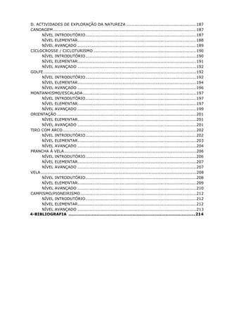D. ACTIVIDADES DE EXPLORAÇÃO DA NATUREZA ...................................................187
CANOAGEM.........................................................................................................187
NÍVEL INTRODUTÓRIO.................................................................................187
NÍVEL ELEMENTAR.......................................................................................188
NÍVEL AVANÇADO .......................................................................................189
CICLOCROSSE / CICLOTURISMO ...........................................................................190
NÍVEL INTRODUTÓRIO.................................................................................190
NÍVEL ELEMENTAR.......................................................................................191
NÍVEL AVANÇADO .......................................................................................192
GOLFE................................................................................................................192
NÍVEL INTRODUTÓRIO.................................................................................192
NÍVEL ELEMENTAR.......................................................................................194
NÍVEL AVANÇADO .......................................................................................196
MONTANHISMO/ESCALADA...................................................................................197
NÍVEL INTRODUTÓRIO.................................................................................197
NÍVEL ELEMENTAR.......................................................................................197
NÍVEL AVANÇADO .......................................................................................199
ORIENTAÇÃO ......................................................................................................201
NÍVEL ELEMENTAR.......................................................................................201
NÍVEL AVANÇADO .......................................................................................201
TIRO COM ARCO..................................................................................................202
NÍVEL INTRODUTÓRIO.................................................................................202
NÍVEL ELEMENTAR.......................................................................................203
NÍVEL AVANÇADO .......................................................................................204
PRANCHA À VELA.................................................................................................206
NÍVEL INTRODUTÓRIO.................................................................................206
NÍVEL ELEMENTAR.......................................................................................207
NÍVEL AVANÇADO .......................................................................................207
VELA ..................................................................................................................208
NÍVEL INTRODUTÓRIO.................................................................................208
NÍVEL ELEMENTAR.......................................................................................209
NÍVEL AVANÇADO .......................................................................................210
CAMPISMO/PIONEIRISMO.....................................................................................212
NÍVEL INTRODUTÓRIO.................................................................................212
NÍVEL ELEMENTAR.......................................................................................212
NÍVEL AVANÇADO .......................................................................................213
4-BIBLIOGRAFIA .............................................................................................214
 