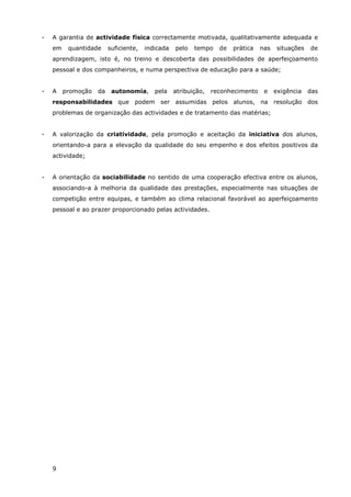 9
- A garantia de actividade física correctamente motivada, qualitativamente adequada e
em quantidade suficiente, indicada pelo tempo de prática nas situações de
aprendizagem, isto é, no treino e descoberta das possibilidades de aperfeiçoamento
pessoal e dos companheiros, e numa perspectiva de educação para a saúde;
- A promoção da autonomia, pela atribuição, reconhecimento e exigência das
responsabilidades que podem ser assumidas pelos alunos, na resolução dos
problemas de organização das actividades e de tratamento das matérias;
- A valorização da criatividade, pela promoção e aceitação da iniciativa dos alunos,
orientando-a para a elevação da qualidade do seu empenho e dos efeitos positivos da
actividade;
- A orientação da sociabilidade no sentido de uma cooperação efectiva entre os alunos,
associando-a à melhoria da qualidade das prestações, especialmente nas situações de
competição entre equipas, e também ao clima relacional favorável ao aperfeiçoamento
pessoal e ao prazer proporcionado pelas actividades.
 