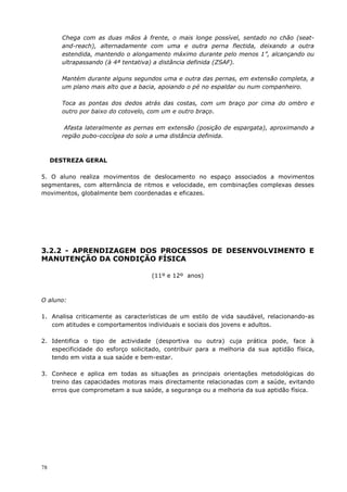 78
Chega com as duas mãos à frente, o mais longe possível, sentado no chão (seat-
and-reach), alternadamente com uma e outra perna flectida, deixando a outra
estendida, mantendo o alongamento máximo durante pelo menos 1”, alcançando ou
ultrapassando (à 4ª tentativa) a distância definida (ZSAF).
Mantém durante alguns segundos uma e outra das pernas, em extensão completa, a
um plano mais alto que a bacia, apoiando o pé no espaldar ou num companheiro.
Toca as pontas dos dedos atrás das costas, com um braço por cima do ombro e
outro por baixo do cotovelo, com um e outro braço.
Afasta lateralmente as pernas em extensão (posição de espargata), aproximando a
região pubo-coccígea do solo a uma distância definida.
DESTREZA GERAL
5. O aluno realiza movimentos de deslocamento no espaço associados a movimentos
segmentares, com alternância de ritmos e velocidade, em combinações complexas desses
movimentos, globalmente bem coordenadas e eficazes.
3.2.2 - APRENDIZAGEM DOS PROCESSOS DE DESENVOLVIMENTO E
MANUTENÇÃO DA CONDIÇÃO FÍSICA
(11º e 12º anos)
O aluno:
1. Analisa criticamente as características de um estilo de vida saudável, relacionando-as
com atitudes e comportamentos individuais e sociais dos jovens e adultos.
2. Identifica o tipo de actividade (desportiva ou outra) cuja prática pode, face à
especificidade do esforço solicitado, contribuir para a melhoria da sua aptidão física,
tendo em vista a sua saúde e bem-estar.
3. Conhece e aplica em todas as situações as principais orientações metodológicas do
treino das capacidades motoras mais directamente relacionadas com a saúde, evitando
erros que comprometam a sua saúde, a segurança ou a melhoria da sua aptidão física.
 