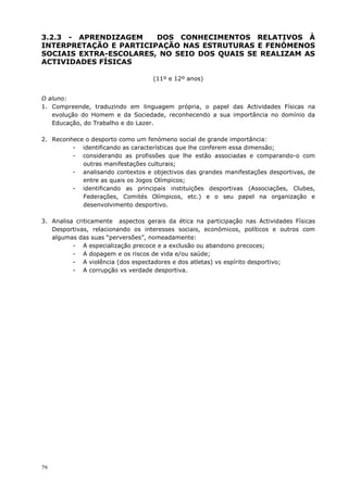 79
3.2.3 - APRENDIZAGEM DOS CONHECIMENTOS RELATIVOS À
INTERPRETAÇÃO E PARTICIPAÇÃO NAS ESTRUTURAS E FENÓMENOS
SOCIAIS EXTRA-ESCOLARES, NO SEIO DOS QUAIS SE REALIZAM AS
ACTIVIDADES FÍSICAS
(11º e 12º anos)
O aluno:
1. Compreende, traduzindo em linguagem própria, o papel das Actividades Físicas na
evolução do Homem e da Sociedade, reconhecendo a sua importância no domínio da
Educação, do Trabalho e do Lazer.
2. Reconhece o desporto como um fenómeno social de grande importância:
- identificando as características que lhe conferem essa dimensão;
- considerando as profissões que lhe estão associadas e comparando-o com
outras manifestações culturais;
- analisando contextos e objectivos das grandes manifestações desportivas, de
entre as quais os Jogos Olímpicos;
- identificando as principais instituições desportivas (Associações, Clubes,
Federações, Comités Olímpicos, etc.) e o seu papel na organização e
desenvolvimento desportivo.
3. Analisa criticamente aspectos gerais da ética na participação nas Actividades Físicas
Desportivas, relacionando os interesses sociais, económicos, políticos e outros com
algumas das suas “perversões”, nomeadamente:
- A especialização precoce e a exclusão ou abandono precoces;
- A dopagem e os riscos de vida e/ou saúde;
- A violência (dos espectadores e dos atletas) vs espírito desportivo;
- A corrupção vs verdade desportiva.
 
