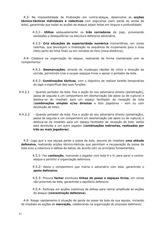 81
4.3- Na impossibilidade de finalização em contra-ataque, desenvolve as acções
técnico-tácticas individuais e colectivas com segurança (sem perda de posse de
bola), garantindo que todas as acções de ataque sejam feitas em largura e profundidade:
4.3.1- Utiliza adequadamente os três corredores de jogo, provocando
oscilações e desequilíbrios na estrutura defensiva adversária.
4.3.2- Cria situações de superioridade numérica momentânea, em zonas
restritas, que favoreçam a finalização na sequência de cruzamento para a área
(feito perto da linha final) ou em remates de fora (meia-distância).
4.4- Colabora na organização do ataque, realizando de forma coordenada com os
companheiros:
4.4.1- Desmarcações, através de mudanças rápidas de ritmo e direcção da
corrida, permitindo criar e ocupar espaços livres e apoiar o portador da bola.
4.4.2- Combinações tácticas, com o objectivo de realizar tarefas temporárias
do jogo e específicas das suas funções:
4.4.2.1 - Quando portador da bola, fixa a acção do seu adversário directo (penetração),
passa de seguida a um companheiro em desmarcação (de apoio ou de ruptura) e
desloca-se de imediato para um espaço facilitador da recepção de bola
(combinações simples e/ou directas a dois jogadores - sem ou com
devolução da bola).
4.4.2.2 - Quando portador da bola, fixa a acção do seu adversário directo (penetração),
passa de seguida a um companheiro em desmarcação (de apoio ou de ruptura) e
desloca-se de imediato para um espaço facilitador da recepção de bola, sendo
esta devolvida a um outro jogador (combinações indirectas, realizadas por
três ou mais jogadores).
4.5- Logo que a sua equipa perde a posse da bola, assume de imediato uma atitude
defensiva, realizando acções técnico-tácticas que permitam a recuperação da posse da
bola e/ou a cobertura e defesa da baliza, de acordo com os princípios fundamentais:
4.5.1- Faz contenção, marcando o jogador com bola H x H, para parar o contra-
ataque e permitir a organização defensiva.
4.5.2- Apoia o companheiro que marca o adversário com bola, garantindo o
apoio defensivo.
4.5.3- Procura fechar eventuais linhas de passe e espaços livres, em zonas
não próximas da bola, garantindo o equilíbrio defensivo.
4.5.4- Participa em acções colectivas de defesa para retirar amplitude às acções
do ataque (concentração defensiva).
4.6- Reage rapidamente à situação de perda da posse da bola da sua equipa, iniciando
de imediato as acções de marcação, colaborando na organização do processo defensivo:
 