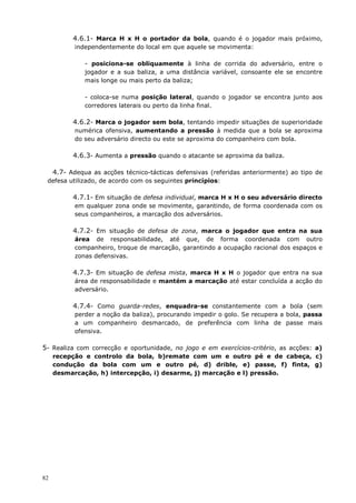 82
4.6.1- Marca H x H o portador da bola, quando é o jogador mais próximo,
independentemente do local em que aquele se movimenta:
- posiciona-se obliquamente à linha de corrida do adversário, entre o
jogador e a sua baliza, a uma distância variável, consoante ele se encontre
mais longe ou mais perto da baliza;
- coloca-se numa posição lateral, quando o jogador se encontra junto aos
corredores laterais ou perto da linha final.
4.6.2- Marca o jogador sem bola, tentando impedir situações de superioridade
numérica ofensiva, aumentando a pressão à medida que a bola se aproxima
do seu adversário directo ou este se aproxima do companheiro com bola.
4.6.3- Aumenta a pressão quando o atacante se aproxima da baliza.
4.7- Adequa as acções técnico-tácticas defensivas (referidas anteriormente) ao tipo de
defesa utilizado, de acordo com os seguintes princípios:
4.7.1- Em situação de defesa individual, marca H x H o seu adversário directo
em qualquer zona onde se movimente, garantindo, de forma coordenada com os
seus companheiros, a marcação dos adversários.
4.7.2- Em situação de defesa de zona, marca o jogador que entra na sua
área de responsabilidade, até que, de forma coordenada com outro
companheiro, troque de marcação, garantindo a ocupação racional dos espaços e
zonas defensivas.
4.7.3- Em situação de defesa mista, marca H x H o jogador que entra na sua
área de responsabilidade e mantém a marcação até estar concluída a acção do
adversário.
4.7.4- Como guarda-redes, enquadra-se constantemente com a bola (sem
perder a noção da baliza), procurando impedir o golo. Se recupera a bola, passa
a um companheiro desmarcado, de preferência com linha de passe mais
ofensiva.
5- Realiza com correcção e oportunidade, no jogo e em exercícios-critério, as acções: a)
recepção e controlo da bola, b)remate com um e outro pé e de cabeça, c)
condução da bola com um e outro pé, d) drible, e) passe, f) finta, g)
desmarcação, h) intercepção, i) desarme, j) marcação e l) pressão.
 