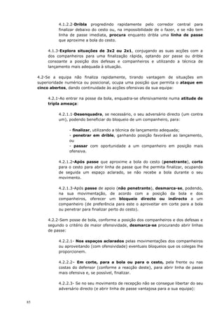 85
4.1.2.2-Dribla progredindo rapidamente pelo corredor central para
finalizar debaixo do cesto ou, na impossibilidade de o fazer, e se não tem
linha de passe imediata, procura enquanto dribla uma linha de passe
que aproxime a bola do cesto.
4.1.3-Explora situações de 3x2 ou 2x1, conjugando as suas acções com a
dos companheiros para uma finalização rápida, optando por passe ou drible
consoante a posição dos defesas e companheiros e utilizando a técnica de
lançamento mais adequada à situação.
4.2-Se a equipa não finaliza rapidamente, tirando vantagem de situações em
superioridade numérica ou posicional, ocupa uma posição que permita o ataque em
cinco abertos, dando continuidade às acções ofensivas da sua equipa:
4.2.1-Ao entrar na posse da bola, enquadra-se ofensivamente numa atitude de
tripla ameaça:
4.2.1.1-Desenquadra, se necessário, o seu adversário directo (um contra
um), podendo beneficiar do bloqueio de um companheiro, para:
- finalizar, utilizando a técnica de lançamento adequada;
- penetrar em drible, ganhando posição favorável ao lançamento,
ou
- passar com oportunidade a um companheiro em posição mais
ofensiva.
4.2.1.2-Após passe que aproxime a bola do cesto (penetrante), corta
para o cesto para abrir linha de passe que lhe permita finalizar, ocupando
de seguida um espaço aclarado, se não recebe a bola durante o seu
movimento.
4.2.1.3-Após passe de apoio (não penetrante), desmarca-se, podendo,
na sua movimentação, de acordo com a posição da bola e dos
companheiros, oferecer um bloqueio directo ou indirecto a um
companheiro (de preferência para este o aproveitar em corte para a bola
ou penetrar para finalizar perto do cesto).
4.2.2-Sem posse de bola, conforme a posição dos companheiros e dos defesas e
segundo o critério de maior ofensividade, desmarca-se procurando abrir linhas
de passe:
4.2.2.1- Nos espaços aclarados pelas movimentações dos companheiros
ou aproveitando (com ofensividade) eventuais bloqueios que os colegas lhe
proporcionem.
4.2.2.2– Em corte, para a bola ou para o cesto, pela frente ou nas
costas do defensor (conforme a reacção deste), para abrir linha de passe
mais ofensiva e, se possível, finalizar.
4.2.2.3- Se no seu movimento de recepção não se consegue libertar do seu
adversário directo (e abrir linha de passe vantajosa para a sua equipa):
 