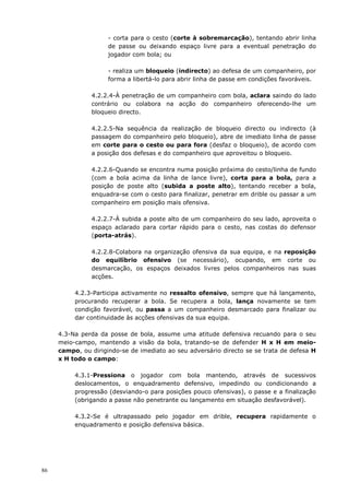 86
- corta para o cesto (corte à sobremarcação), tentando abrir linha
de passe ou deixando espaço livre para a eventual penetração do
jogador com bola; ou
- realiza um bloqueio (indirecto) ao defesa de um companheiro, por
forma a libertá-lo para abrir linha de passe em condições favoráveis.
4.2.2.4-À penetração de um companheiro com bola, aclara saindo do lado
contrário ou colabora na acção do companheiro oferecendo-lhe um
bloqueio directo.
4.2.2.5-Na sequência da realização de bloqueio directo ou indirecto (à
passagem do companheiro pelo bloqueio), abre de imediato linha de passe
em corte para o cesto ou para fora (desfaz o bloqueio), de acordo com
a posição dos defesas e do companheiro que aproveitou o bloqueio.
4.2.2.6-Quando se encontra numa posição próxima do cesto/linha de fundo
(com a bola acima da linha de lance livre), corta para a bola, para a
posição de poste alto (subida a poste alto), tentando receber a bola,
enquadra-se com o cesto para finalizar, penetrar em drible ou passar a um
companheiro em posição mais ofensiva.
4.2.2.7-À subida a poste alto de um companheiro do seu lado, aproveita o
espaço aclarado para cortar rápido para o cesto, nas costas do defensor
(porta-atrás).
4.2.2.8-Colabora na organização ofensiva da sua equipa, e na reposição
do equilíbrio ofensivo (se necessário), ocupando, em corte ou
desmarcação, os espaços deixados livres pelos companheiros nas suas
acções.
4.2.3-Participa activamente no ressalto ofensivo, sempre que há lançamento,
procurando recuperar a bola. Se recupera a bola, lança novamente se tem
condição favorável, ou passa a um companheiro desmarcado para finalizar ou
dar continuidade às acções ofensivas da sua equipa.
4.3-Na perda da posse de bola, assume uma atitude defensiva recuando para o seu
meio-campo, mantendo a visão da bola, tratando-se de defender H x H em meio-
campo, ou dirigindo-se de imediato ao seu adversário directo se se trata de defesa H
x H todo o campo:
4.3.1-Pressiona o jogador com bola mantendo, através de sucessivos
deslocamentos, o enquadramento defensivo, impedindo ou condicionando a
progressão (desviando-o para posições pouco ofensivas), o passe e a finalização
(obrigando a passe não penetrante ou lançamento em situação desfavorável).
4.3.2-Se é ultrapassado pelo jogador em drible, recupera rapidamente o
enquadramento e posição defensiva básica.
 