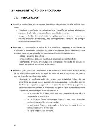10
2 - APRESENTAÇÃO DO PROGRAMA
2.1 - FINALIDADES
• Visando a aptidão física, na perspectiva da melhoria da qualidade de vida, saúde e bem-
estar:
- consolidar e aprofundar os conhecimentos e competências práticas relativos aos
processos de elevação e manutenção das capacidades motoras;
- alargar os limites dos rendimentos energético-funcional e sensório-motor, em
trabalho muscular diversificado, nas correspondentes variações de duração,
intensidade e complexidade.
• Favorecer a compreensão e aplicação dos princípios, processos e problemas de
organização e participação nos diferentes tipos de actividades físicas, na perspectiva da
animação cultural e da educação permanente, valorizando, designadamente:
- a ética e o espírito desportivo;
- a responsabilidade pessoal e colectiva, a cooperação e a solidariedade;
- a consciência cívica na preservação das condições de realização das actividades
físicas, em especial a qualidade do ambiente.
• Reforçar o gosto pela prática regular das actividades físicas e aprofundar a compreensão
da sua importância como factor de saúde ao longo da vida e componente da cultura,
quer na dimensão individual, quer social.
- Assegurar o aperfeiçoamento dos jovens nas actividades físicas da sua
preferência, de acordo com as suas características pessoais e motivações, através
da formação específica e opcional, num conjunto de matérias que garanta o
desenvolvimento multilateral e harmonioso da aptidão física, considerando nesse
conjunto os diferentes tipos de actividades físicas:
- as actividades físicas desportivas nas suas dimensões técnica, táctica,
regulamentar e organizativa;
- as actividades físicas expressivas (danças), nas suas dimensões
técnica, de composição e interpretação;
- as actividades físicas de exploração da Natureza, nas suas dimensões
técnica, organizativa e ecológica;
- os jogos tradicionais e populares.
 