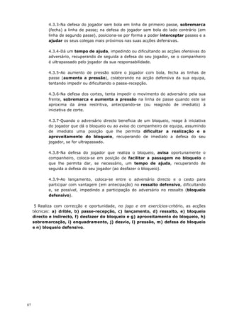 87
4.3.3-Na defesa do jogador sem bola em linha de primeiro passe, sobremarca
(fecha) a linha de passe; na defesa do jogador sem bola do lado contrário (em
linha de segundo passe), posiciona-se por forma a poder interceptar passes e a
ajudar os seus colegas mais próximos nas suas acções defensivas.
4.3.4-Dá um tempo de ajuda, impedindo ou dificultando as acções ofensivas do
adversário, recuperando de seguida a defesa do seu jogador, se o companheiro
é ultrapassado pelo jogador da sua responsabilidade.
4.3.5-Ao aumento de pressão sobre o jogador com bola, fecha as linhas de
passe (aumenta a pressão), colaborando na acção defensiva da sua equipa,
tentando impedir ou dificultando o passe-recepção.
4.3.6-Na defesa dos cortes, tenta impedir o movimento do adversário pela sua
frente, sobremarca e aumenta a pressão na linha de passe quando este se
aproxima da área restritiva, antecipando-se (ou reagindo de imediato) à
iniciativa de corte.
4.3.7-Quando o adversário directo beneficia de um bloqueio, reage à iniciativa
do jogador que dá o bloqueio ou ao aviso do companheiro de equipa, assumindo
de imediato uma posição que lhe permita dificultar a realização e o
aproveitamento do bloqueio, recuperando de imediato a defesa do seu
jogador, se for ultrapassado.
4.3.8-Na defesa do jogador que realiza o bloqueio, avisa oportunamente o
companheiro, coloca-se em posição de facilitar a passagem no bloqueio e
que lhe permita dar, se necessário, um tempo de ajuda, recuperando de
seguida a defesa do seu jogador (ao desfazer o bloqueio).
4.3.9-Ao lançamento, coloca-se entre o adversário directo e o cesto para
participar com vantagem (em antecipação) no ressalto defensivo, dificultando
e, se possível, impedindo a participação do adversário no ressalto (bloqueio
defensivo).
5 Realiza com correcção e oportunidade, no jogo e em exercícios-critério, as acções
técnicas: a) drible, b) passe-recepção, c) lançamento, d) ressalto, e) bloqueio
directo e indirecto, f) desfazer do bloqueio e g) aproveitamento do bloqueio, h)
sobremarcação, i) enquadramento, j) desvio, l) pressão, m) defesa do bloqueio
e n) bloqueio defensivo.
 