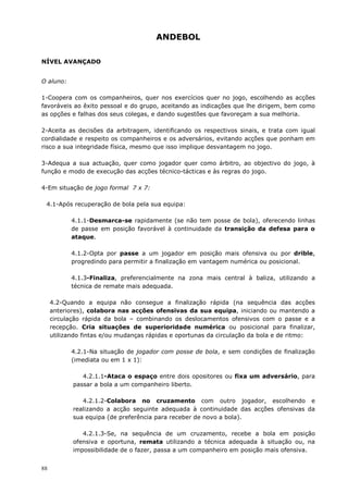 88
ANDEBOL
NÍVEL AVANÇADO
O aluno:
1-Coopera com os companheiros, quer nos exercícios quer no jogo, escolhendo as acções
favoráveis ao êxito pessoal e do grupo, aceitando as indicações que lhe dirigem, bem como
as opções e falhas dos seus colegas, e dando sugestões que favoreçam a sua melhoria.
2-Aceita as decisões da arbitragem, identificando os respectivos sinais, e trata com igual
cordialidade e respeito os companheiros e os adversários, evitando acções que ponham em
risco a sua integridade física, mesmo que isso implique desvantagem no jogo.
3-Adequa a sua actuação, quer como jogador quer como árbitro, ao objectivo do jogo, à
função e modo de execução das acções técnico-tácticas e às regras do jogo.
4-Em situação de jogo formal 7 x 7:
4.1-Após recuperação de bola pela sua equipa:
4.1.1-Desmarca-se rapidamente (se não tem posse de bola), oferecendo linhas
de passe em posição favorável à continuidade da transição da defesa para o
ataque.
4.1.2-Opta por passe a um jogador em posição mais ofensiva ou por drible,
progredindo para permitir a finalização em vantagem numérica ou posicional.
4.1.3-Finaliza, preferencialmente na zona mais central à baliza, utilizando a
técnica de remate mais adequada.
4.2-Quando a equipa não consegue a finalização rápida (na sequência das acções
anteriores), colabora nas acções ofensivas da sua equipa, iniciando ou mantendo a
circulação rápida da bola – combinando os deslocamentos ofensivos com o passe e a
recepção. Cria situações de superioridade numérica ou posicional para finalizar,
utilizando fintas e/ou mudanças rápidas e oportunas da circulação da bola e de ritmo:
4.2.1-Na situação de jogador com posse de bola, e sem condições de finalização
(imediata ou em 1 x 1):
4.2.1.1-Ataca o espaço entre dois opositores ou fixa um adversário, para
passar a bola a um companheiro liberto.
4.2.1.2-Colabora no cruzamento com outro jogador, escolhendo e
realizando a acção seguinte adequada à continuidade das acções ofensivas da
sua equipa (de preferência para receber de novo a bola).
4.2.1.3-Se, na sequência de um cruzamento, recebe a bola em posição
ofensiva e oportuna, remata utilizando a técnica adequada à situação ou, na
impossibilidade de o fazer, passa a um companheiro em posição mais ofensiva.
 