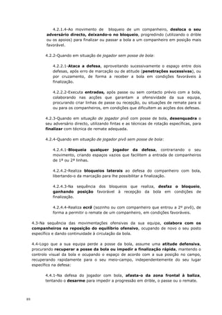 89
4.2.1.4-Ao movimento de bloqueio de um companheiro, desloca o seu
adversário directo, deixando-o no bloqueio, progredindo (utilizando o drible
ou os apoios) para finalizar ou passar a bola a um companheiro em posição mais
favorável.
4.2.2-Quando em situação de jogador sem posse de bola:
4.2.2.1-Ataca a defesa, aproveitando sucessivamente o espaço entre dois
defesas, após erro de marcação ou de atitude (penetrações sucessivas), ou
por cruzamento, de forma a receber a bola em condições favoráveis à
finalização.
4.2.2.2-Executa entradas, após passe ou sem contacto prévio com a bola,
colaborando nas acções que garantam a ofensividade da sua equipa,
procurando criar linhas de passe ou recepção, ou situações de remate para si
ou para os companheiros, em condições que dificultem as acções dos defesas.
4.2.3-Quando em situação de jogador pivô com posse de bola, desenquadra o
seu adversário directo, utilizando fintas e as técnicas de rotação específicas, para
finalizar com técnica de remate adequada.
4.2.4-Quando em situação de jogador pivô sem posse de bola:
4.2.4.1-Bloqueia qualquer jogador da defesa, contrariando o seu
movimento, criando espaços vazios que facilitem a entrada de companheiros
de 1ª ou 2ª linhas.
4.2.4.2-Realiza bloqueios laterais ao defesa do companheiro com bola,
libertando-o da marcação para lhe possibilitar a finalização.
4.2.4.3-Na sequência dos bloqueios que realiza, desfaz o bloqueio,
ganhando posição favorável à recepção da bola em condições de
finalização.
4.2.4.4-Realiza ecrã (sozinho ou com companheiro que entrou a 2º pivô), de
forma a permitir o remate de um companheiro, em condições favoráveis.
4.3-Na sequência das movimentações ofensivas da sua equipa, colabora com os
companheiros na reposição do equilíbrio ofensivo, ocupando de novo o seu posto
específico e dando continuidade à circulação da bola.
4.4-Logo que a sua equipa perde a posse da bola, assume uma atitude defensiva,
procurando recuperar a posse da bola ou impedir a finalização rápida, mantendo o
controlo visual da bola e ocupando o espaço de acordo com a sua posição no campo,
recuperando rapidamente para o seu meio-campo, independentemente do seu lugar
específico na defesa:
4.4.1-Na defesa do jogador com bola, afasta-o da zona frontal à baliza,
tentando o desarme para impedir a progressão em drible, o passe ou o remate.
 