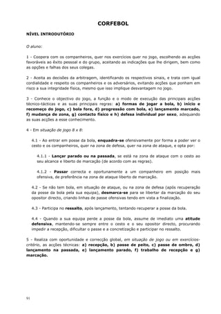 91
CORFEBOL
NÍVEL INTRODUTÓRIO
O aluno:
1 - Coopera com os companheiros, quer nos exercícios quer no jogo, escolhendo as acções
favoráveis ao êxito pessoal e do grupo, aceitando as indicações que lhe dirigem, bem como
as opções e falhas dos seus colegas.
2 - Aceita as decisões da arbitragem, identificando os respectivos sinais, e trata com igual
cordialidade e respeito os companheiros e os adversários, evitando acções que ponham em
risco a sua integridade física, mesmo que isso implique desvantagem no jogo.
3 - Conhece o objectivo do jogo, a função e o modo de execução das principais acções
técnico-tácticas e as suas principais regras: a) formas de jogar a bola, b) início e
recomeço do jogo, c) bola fora, d) progressão com bola, e) lançamento marcado,
f) mudança de zona, g) contacto físico e h) defesa individual por sexo, adequando
as suas acções a esse conhecimento.
4 - Em situação de jogo 8 x 8:
4.1 - Ao entrar em posse da bola, enquadra-se ofensivamente por forma a poder ver o
cesto e os companheiros, quer na zona de defesa, quer na zona de ataque, e opta por:
4.1.1 - Lançar parado ou na passada, se está na zona de ataque com o cesto ao
seu alcance e liberto de marcação (de acordo com as regras).
4.1.2 - Passar correcta e oportunamente a um companheiro em posição mais
ofensiva, de preferência na zona de ataque liberto de marcação.
4.2 - Se não tem bola, em situação de ataque, ou na zona de defesa (após recuperação
da posse da bola pela sua equipa), desmarca-se para se libertar da marcação do seu
opositor directo, criando linhas de passe ofensivas tendo em vista a finalização.
4.3 - Participa no ressalto, após lançamento, tentando recuperar a posse da bola.
4.4 - Quando a sua equipa perde a posse da bola, assume de imediato uma atitude
defensiva, mantendo-se sempre entre o cesto e o seu opositor directo, procurando
impedir a recepção, dificultar o passe e a concretização e participar no ressalto.
5 - Realiza com oportunidade e correcção global, em situação de jogo ou em exercícios-
critério, as acções técnicas: a) recepção, b) passe de peito, c) passe de ombro, d)
lançamento na passada, e) lançamento parado, f) trabalho de recepção e g)
marcação.
 
