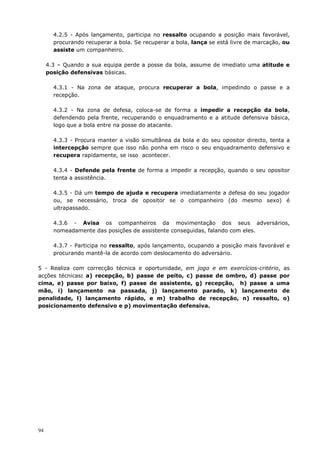 94
4.2.5 - Após lançamento, participa no ressalto ocupando a posição mais favorável,
procurando recuperar a bola. Se recuperar a bola, lança se está livre de marcação, ou
assiste um companheiro.
4.3 – Quando a sua equipa perde a posse da bola, assume de imediato uma atitude e
posição defensivas básicas.
4.3.1 - Na zona de ataque, procura recuperar a bola, impedindo o passe e a
recepção.
4.3.2 - Na zona de defesa, coloca-se de forma a impedir a recepção da bola,
defendendo pela frente, recuperando o enquadramento e a atitude defensiva básica,
logo que a bola entre na posse do atacante.
4.3.3 - Procura manter a visão simultânea da bola e do seu opositor directo, tenta a
intercepção sempre que isso não ponha em risco o seu enquadramento defensivo e
recupera rapidamente, se isso acontecer.
4.3.4 - Defende pela frente de forma a impedir a recepção, quando o seu opositor
tenta a assistência.
4.3.5 - Dá um tempo de ajuda e recupera imediatamente a defesa do seu jogador
ou, se necessário, troca de opositor se o companheiro (do mesmo sexo) é
ultrapassado.
4.3.6 - Avisa os companheiros da movimentação dos seus adversários,
nomeadamente das posições de assistente conseguidas, falando com eles.
4.3.7 - Participa no ressalto, após lançamento, ocupando a posição mais favorável e
procurando mantê-la de acordo com deslocamento do adversário.
5 - Realiza com correcção técnica e oportunidade, em jogo e em exercícios-critério, as
acções técnicas: a) recepção, b) passe de peito, c) passe de ombro, d) passe por
cima, e) passe por baixo, f) passe de assistente, g) recepção, h) passe a uma
mão, i) lançamento na passada, j) lançamento parado, k) lançamento de
penalidade, l) lançamento rápido, e m) trabalho de recepção, n) ressalto, o)
posicionamento defensivo e p) movimentação defensiva.
 