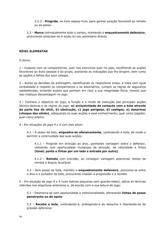 96
5.2.3 - Progride, se tiver espaço livre, para ganhar posição favorável ao remate
ou ao passe.
5.3 - Marca individualmente todo o campo, mantendo o enquadramento defensivo,
procurando antecipar-se à acção do seu adversário directo.
NÍVEL ELEMENTAR
O aluno:
1 - Coopera com os companheiros, quer nos exercícios quer no jogo, escolhendo as acções
favoráveis ao êxito pessoal e do grupo, aceitando as indicações que lhe dirigem, bem como
as opções e falhas dos seus colegas.
2 - Aceita as decisões da arbitragem, identificando os respectivos sinais, e trata com igual
cordialidade e respeito os companheiros e os adversários, cumpre as regras de segurança
estabelecidas, evitando acções que ponham em risco a sua integridade física, mesmo que
isso implique desvantagem no jogo.
3 - Conhece o objectivo do jogo, a função e o modo de execução das principais acções
técnico-tácticas e as regras do jogo: a) exclusividade de contacto com a bola através
da parte lisa do stick, b) obstrução, c) jogo perigoso, d) castigos, e) desarmes
(choque dos sticks), adequando as suas acções a esse conhecimento, quer como jogador,
quer como árbitro.
4 - Em situações de jogo 4 x 4 com dois alvos:
4.1 - À posse da bola, enquadra-se ofensivamente, controlando a bola, de modo a
permitir a continuidade das suas acções:
4.1.1 - Progride em direcção ao alvo, ganhando vantagem sobre o defensor,
utilizando com oportunidade mudanças de direcção, de velocidade e fintas
(túnel, ponte e fintas por um lado e entrada por outro).
4.1.2 - Remata com precisão, ao conseguir vantagem posicional, tempo de
remate e ângulo favorável.
4.2 - Sem posse de bola, mantém o enquadramento defensivo, posiciona-se entre
o alvo e o portador da bola, procurando impedir a progressão e o remate.
5 - Em situação de jogo 4 x 4 (com balizas pequenas sem guarda-redes), aplica as técnicas
referidas nos objectivos anteriores e, de acordo com a sua leitura de jogo:
5.1 - Desmarca-se com oportunidade e intencionalidade, oferecendo linhas de passe
penetrante ou de apoio.
5.2 - Recebe a bola, controlando-a, protegendo-a do desarme e libertando-se da
pressão defensiva:
 
