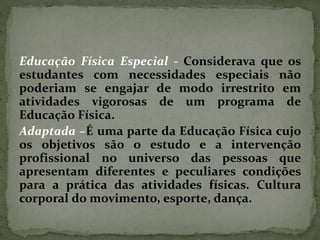 Educação Física Especial - Considerava que os
estudantes com necessidades especiais não
poderiam se engajar de modo irrestrito em
atividades vigorosas de um programa de
Educação Física.
Adaptada –É uma parte da Educação Física cujo
os objetivos são o estudo e a intervenção
profissional no universo das pessoas que
apresentam diferentes e peculiares condições
para a prática das atividades físicas. Cultura
corporal do movimento, esporte, dança.
 