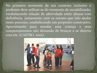 No primeiro momento de um contexto inclusivo o
professor deve utilizar-se do momento de sociabilizarão,
estabelecendo relação de afetividade entre alunos com
deficiência, juntamente com os tutores que irão ajudar
neste processo, estabelecendo um propósito construtivo.
Aproveitando para estudar essa criança e seus
comportamentos não deixando de brincar e se divertir
com ela. (CASTRO, 2005)
 
