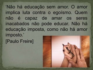 ‘Não há educação sem amor. O amor
implica luta contra o egoísmo. Quem
não é capaz de amar os seres
inacabados não pode educar. Não há
educação imposta, como não há amor
imposto.’
[Paulo Freire]
 
